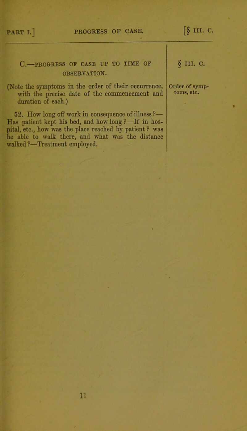 PART I.] PROGRESS OF CASE. [§ III. C. c.—PROGRESS op case up to time of § III. c. OBSERVATION. (Note the symptoms in the order of their occurrence, with the precise date of the commencement and duration of each.) Order of symp- toms, etc. 52. How long off work in consequence of illness ?— Has patient kept his bed, and how long ?—If in hos- pital, etc., how was the place reached by patient ? was he able to walk there, and what was the distance walked ?—Treatment employed.