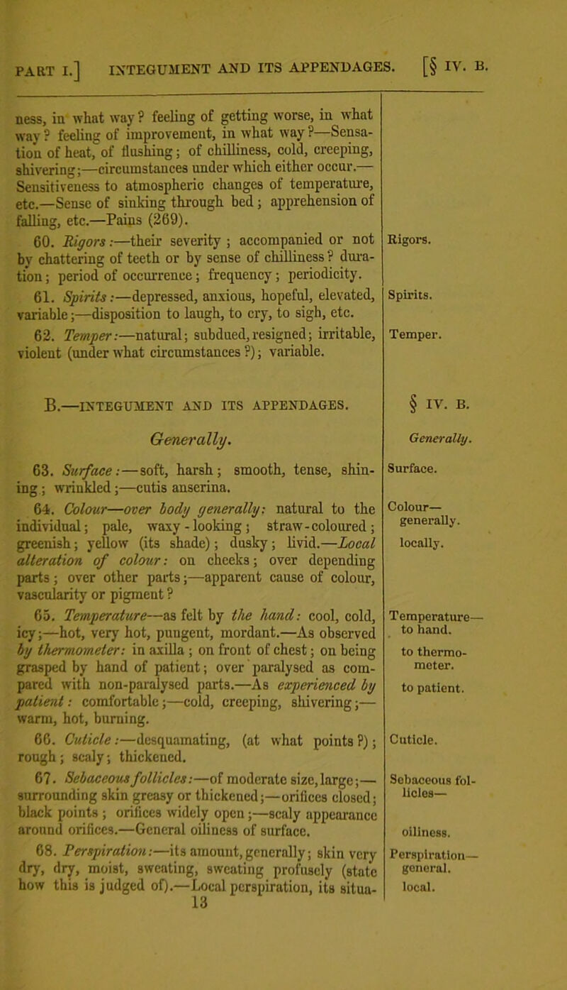 ness, in what way ? feeling of getting worse, in what way ? feeling of improvement, in what way ?—Sensa- tion of heat,of flashing; of chilliness, cold, creeping, shivering;—circumstances under which either occur.— Sensitiveness to atmospheric changes of temperature, etc.—Sense of sinking through bed; apprehension of falling, etc.—Pains (269). 60. Rigors:—their severity ; accompanied or not by chattering of teeth or by sense of chilliness ? dura- tion; period of occurrence; frequency; periodicity. 61. Spirits:—depressed, anxious, hopeful, elevated, variable;—disposition to laugh, to cry, to sigh, etc. 62. Temper:—natural; subdued,resigned; irritable, violent (under what circumstances ?); variable. B.—INTEGUMENT AND ITS APPENDAGES. Generally. 63. Surface:—soft, harsh; smooth, tense, shin- ing ; wrinkled;—cutis anserina. 64. Colour—over body generally: natural to the individual; pale, waxy - looking ; straw-coloured; greenish; yellow (its shade); dusky ; livid.—Local alteration of colour: ou cheeks; over depending parts ; over other parts;—apparent cause of colour, vascularity or pigment ? 65. Temperature—as felt by the hand: cool, cold, icy;—hot, very hot, pungent, mordant.—As observed by thermometer: in axilla ; on front of chest; on being grasped by hand of patient; over paralysed as com- pared with non-paralysed parts.—As experienced by patient: comfortable;—cold, creeping, shivering;— warm, hot, burning. 66. Cuticle:—desquamating, (at what points ?); rough; scaly; thickened. 67. Sebaceous follicles:—of moderate size,large;— surrounding skin greasy or thickened;—orifices closed; black points ; orifices widely open ;—scaly appearance around orifices.—General oiliness of surface. 68. Perspiration:—its amount,generally; skin very dry, dry, moist, sweating, sweating profusely (state how this is judged of).—Local perspiration, its situa- 13 Rigors. Spirits. Temper. § IV. B. Generally. Surface. Colour— generally. locally. Temperature— to hand. to thermo- meter. to patient. Cuticle. Sebaceous fol- licles— oiliness. Perspiration— general. local.