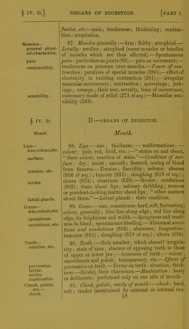 fascia, etc.—pain; tenderness; thickening; contrac- tion; crepitation. Muscles— general physi- cal characters. pain. contractility. sensibility. 87. Muscles generally:—firm; flabby; atrophied.— Locally: swollen ; atrophied (name muscles or bundles of muscles which are thus affected).—Spontaneous pain: particulars as joints (83);—pain on movement;— tenderness on pressure over muscles.—Power of con- traction: paralysis of special muscles (280);—effect of electricity in exciting contraction (281);—irregular muscular movements ; contraction ; quiverings ; jerk- ings ; cramps ; their seat, severity, time of occurrence, customary mode of relief (271 etseq.)—Muscular sen- sibility (268). § IV. D. D.—ORGANS OF DIGESTION. Mouth. Mouth. Lips— size,colour,etc. surface. tension, etc. sordes. labial glands. Gums— size, colour,etc. sponginess, secretions, etc. Teeth— number, etc. percussion. tartar. sordes. mastication. Cheek, palate, etc.— cheek. 88. Lips:—size; thickness; — malformations; — colour; pale, red, livid, etc.;—“ stains on and about, “ their colour, reaction of stain.”—Condition of sur- face : dry ; moist; smooth; fissured, oozing of blood from fissures.—Tension; fiaccidity; oedema; abscess (606 et seq) ; tumour (631); sloughing (618 el seq.); ulcers (624); cicatrices (629).—Sordes; exudations (603); foam about lips; salivary dribbling; mucous or purulent-looking matter about lips; “ other matters about them.”—Labial glands : their condit ion. 89. Gums:—size; consistence; hard, soft, fluctuating; colour, generally; blue line along edge; red line along edge, its brightness and width.—Sponginess and readi- ness to bleed; spontaneous bleeding.—Abnormal secre- tions and exudations (603); abscesses; fungosities; tumours (631); sloughing (618 cl seq.); ulcers (624). 90. Teeth .—their number; which absent? irregula- rity ; state of axes; absence of opposing teeth to those of upper or lower jaw ;—looseness of teeth;—colour ; smoothness aud polish; transparency, etc.—-Effects of percussion on teeth.—Tartar ou teeth: situation; thick- ne8g.—Sordes, their characters.—Mastication : hasty or deliberate; performed only ou one side of mouth. 91. Cheek, palate, cavity of mouth :—cheek: hard, coft • tender (ascertained bv external or internal exa-