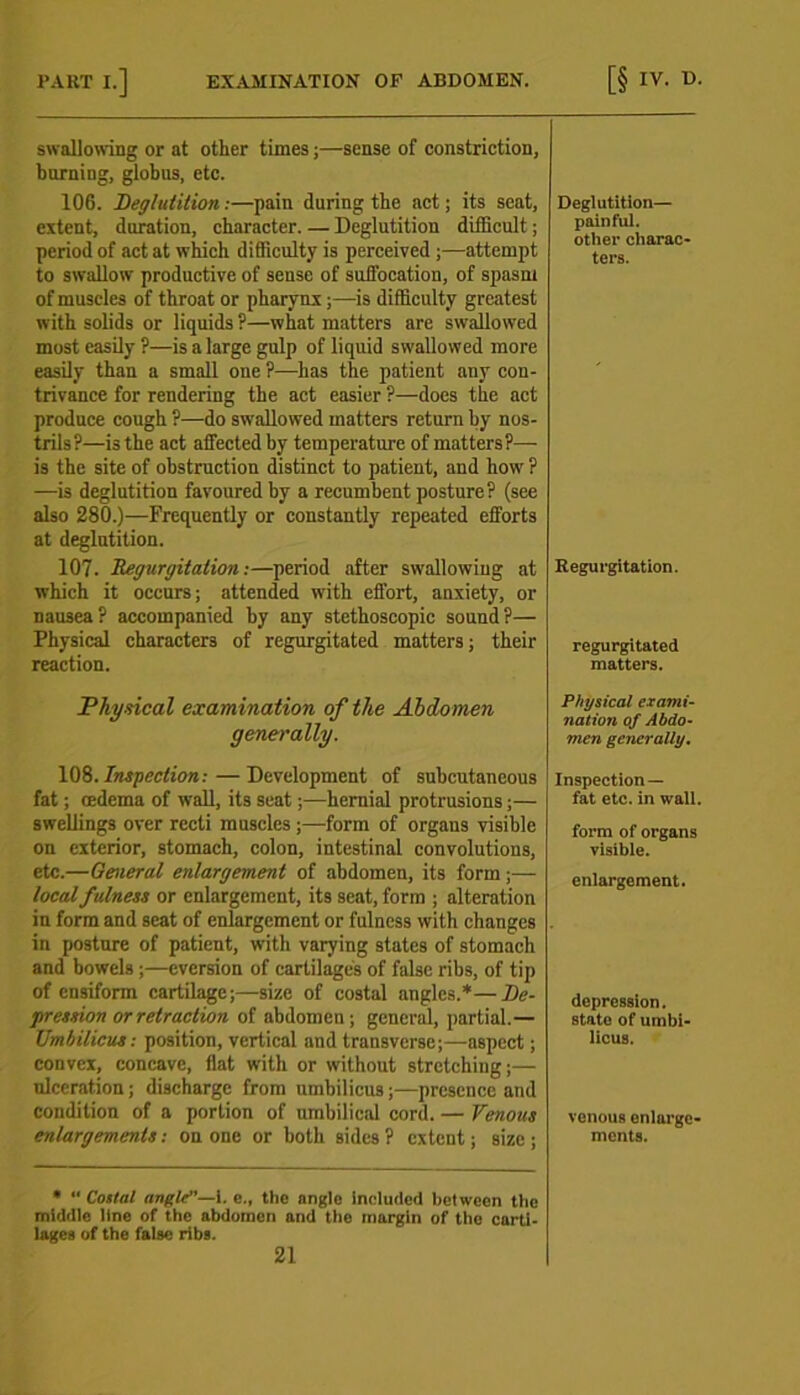 swallowing or at other times;—sense of constriction, burning, globus, etc. 106. Deglutition:—pain during the act; its scat, extent, duration, character. — Deglutition difficult; period of act at which difficulty is perceived ;—attempt to swallow productive of sense of suffocation, of spasm of muscles of throat or pharynx;—is difficulty greatest with solids or liquids ?—what matters are swallowed most easily ?—is a large gulp of liquid swallowed more easily than a small one ?—has the patient any con- trivance for rendering the act easier ?—does the act produce cough ?—do swallowed matters return by nos- trils?—is the act affected by temperature of matters?— is the site of obstruction distinct to patient, and how ? —is deglutition favoured by a recumbent posture? (see also 280.)—Frequently or constantly repeated efforts at deglutition. 107. 'Regurgitation:—period after swallowing at which it occurs; attended with effort, anxiety, or nausea? accompanied by any stethoscopic sound?— Physical characters of regurgitated matters; their reaction. Physical examination of the Abdomen generally. 108.Inspection:—Development of subcutaneous fat; oedema of wall, its seat;—hernial protrusions;— swellings over recti muscles;—form of organs visible on exterior, stomach, colon, intestinal convolutions, etc.—General enlargement of abdomen, its form;— local fulness or enlargement, its seat, form ; alteration in form and seat of enlargement or fulness with changes in posture of patient, with varying states of stomach and bowels ;—eversion of cartilages of false ribs, of tip of ensiform cartilage;—size of costal angles.*—De- pression or retraction of abdomen; general, partial.— Umbilicus: position, vertical and transverse;—aspect; convex, concave, flat with or without stretching;— ulceration; discharge from umbilicus;—presence and condition of a portion of umbilical cord. — Venous enlargements: on one or both sides? extent; size; •  Costal angle—l. e., the angle Included between the middle line of the abdomen and the margin of the carti- lages of the false ribs. 21 Deglutition— painful, other charac- ters. Regurgitation. regurgitated matters. Physical exami- nation of Abdo- men generally. Inspection — fat etc. in wall. form of organs visible. enlargement. depression. state of umbi- licus. venous enlarge- ments.