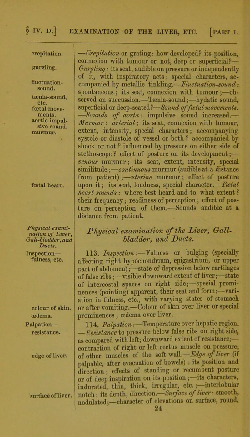 § IV. D.] EXAMINATION OF THE LIVER, ETC. [PART I. crepitation. gurgling. fluctuation- sound. taenia-sound, etc. foetal move- ments, aortic impul- sive sound, murmur. foetal heart. Physical exami- nation of Liver, Gall-bladder, and Ducts. Inspection— fulness, etc. colour of skin, oedema. Palpation— resistance. edge of liver. surface of liver. —Crepitation or grating: how developed? its position, connexion with tumour or not, deep or superficial?— Gurgling: its seat, audible on pressure or independently of it, with inspiratory acts; special characters, ac- companied by metallic tinkling.—Fluctuation-sound : spontaneous ; its seat, connexion with tumour ;—ob- served on succussion.—Ttenia-sound;—hydatic sound, superficial or deep-seated?—Sound of foetal movements. —Sounds of aorta: impulsive sound increased.— Murmur: arterial; its seat, connexion with tumour, extent, intensity, special characters; accompanying systole or diastole of vessel or both ? accompanied by shock or not ? influenced by pressure on either side of stethoscope ? effect of posture on its development;— venous murmur; its seat, extent, intensity, special similitude;—continuous murmur (audible at a distance from patient);—uterine murmur; effect of posture upon it; its seat, loudness, special character.-—Foetal heart sounds .- where best heard and to what extent ? their frequency; readiness of perception; effect of pos- ture on perception of them.—Sounds audible at a distance from patient. Physical examination of the Liver, Gall- bladder, and Ducts. 113. Inspection:—Fulness or bulging (specially affecting right hypochondrium, epigastrium, or upper part of abdomen);—state of depression below cartilages of false ribs ;—visible downward extent of liver;—state of intercostal spaces on right side;—special promi- nences (pointing) apparent, their seat and form;—vari- ation in fulness, etc., with varying states of stomach or after vomiting.—Colour of skin over liver or special prominences ; oedema over liver. 114. Palpation:—Temperature over hepatic region. —Resistance to pressure below false ribs on right side, as compared with left; downward extent of resistance;— contraction of right or left rectus muscle on pressure; of other muscles of the soft wall —Edge of liver (if palpable, after evacuation of bowels) : its position and direction; effects of standing or recumbent posture or of deep inspiration on its position ;—its characters, indurated, thin, thick, irregular, etc.;—interlobular notch; its depth, direction.—Surface of liver: smooth, nodulated;—character of elevations on surface, round,