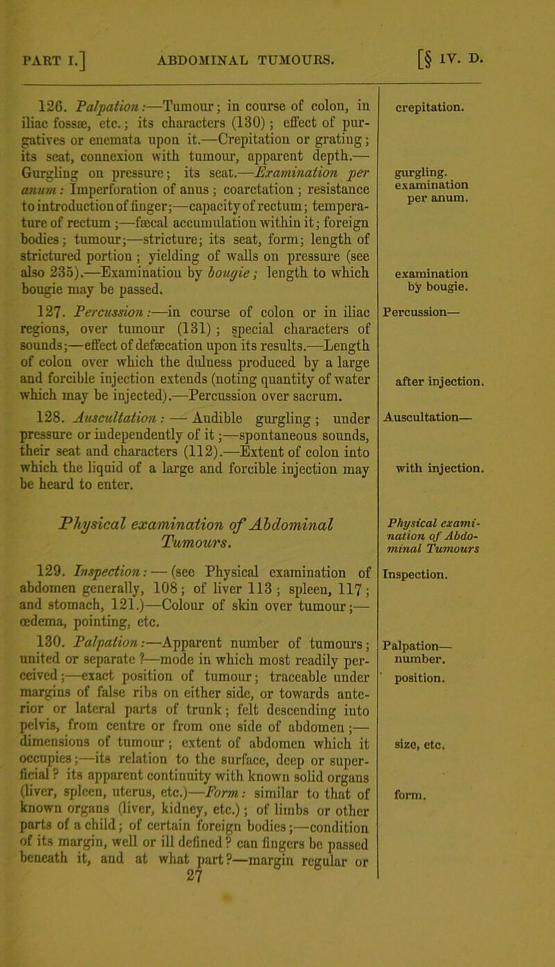 126. Palpation:—Tumour; in course of colon, in iliac fossa:, etc.; its characters (130); effect of pur- gatives or cuemata upon it.—Crepitation or grating; its seat, connexion with tumour, apparent depth.— Gurgling on pressure; its seat.—Examination per annm: Imperforation of anus ; coarctation ; resistance to introduction of finger;—capacity of rectum; tempera- ture of rectum;—fecal accumidation within it; foreign bodies; tumour;—stricture; its seat, form; length of strictured portion ; yielding of walls on pressure (see also 235).—Examination by bougie; length to which bougie may be passed. 127. Percussion:—in course of colon or in iliac regions, over tumour (131); special characters of sounds;—effect of defecation upon its results.—Length of colon over which the dulness produced by a large and forcible injection extends (noting quantity of water which may be injected).—Percussion over sacrum. 128. Auscultation : — Audible gurgling ; under pressure or independently of it;—spontaneous sounds, their seat and characters (112).—Extent of colon into which the liquid of a large and forcible injection may be heard to enter. Physical examination of Abdominal Tumours. 129. Inspection: — (see Physical examination of abdomen generally, 108; of liver 113; spleen, 117; and stomach, 121.)—Colour of skin over tumour;— oedema, pointing, etc. 130. Palpation:—Apparent number of tumours; united or separate ?—mode in which most readily per- ceived;—exact position of tumour; traceable under margins of false ribs on either side, or towards ante- rior or lateral parts of trunk; felt descending into pelvis, from centre or from one side of abdomen;— dimensions of tumour; extent of abdomen which it occupies;—its relation to the surface, deep or super- ficial ? its apparent continuity with known solid organs (liver, spleen, nterus, etc.)—Form: similar to that of known organs (liver, kidney, etc.); of limbs or other parts of a child; of certain foreign bodies;—condition of its margin, well or ill defined? can fingers be passed beneath it, and at what part?—margin regular or 27 crepitation. gurgling, examination per anura. examination by bougie. Percussion— after injection. Auscultation— with injection. Physical exami- nation of Abdo- minal Tumours Inspection. Palpation— number. position. size, etc. form.