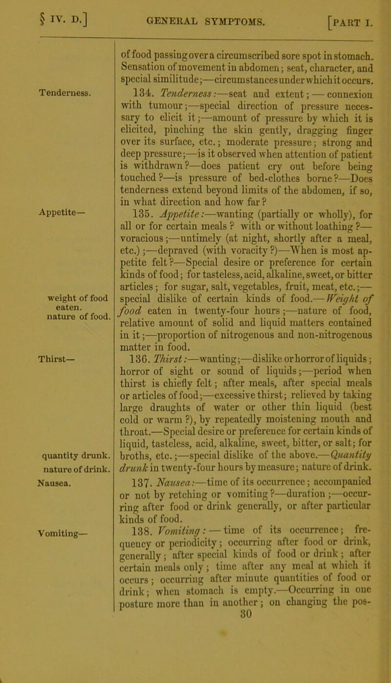 Tenderness. Appetite- weight of food eaten. nature of food. Thirst- quantity drunk, nature of drink. Nausea. Vomiting— of food passing over a circumscribed sore spot in stomach. Sensation of movement in abdomen; seat, character, and special similitude;—circumstances underwhichit occurs. 134. Tenderness:—seat and extent; — connexion with tumour;—special direction of pressure neces- sary to elicit it;—amount of pressure by which it is elicited, pinching the skin gently, dragging finger over its surface, etc.; moderate pressure; strong and deep pressure;—is it observed when attention of patient is withdrawn ?—does patient cry out before being touched?—is pressure of bed-clothes borne?—Does tenderness extend beyond limits of the abdomen, if so, in wliat direction and howr far ? 135. Appetite:—wanting (partially or wholly), for all or for certain meals ? with or without loathing ?— voracious;—untimely (at night, shortly after a meal, etc.);—depraved (with voracity?)—When is most ap- petite felt?—Special desire or preference for certain lands of food; for tasteless, acid, alkaline, sweet, or bitter articles; for sugar, salt, vegetables, fruit, meat, etc.;— special dislike of certain kinds of food.— Weight of food eaten in twenty-four hours;—nature of food, relative amount of solid and liquid matters contained in it;—proportion of nitrogenous and non-nitrogenous matter in food. 13G. Thirst:—wanting;—dislike or horror of liquids; horror of sight or sound of liquids;—period when thirst is chiefly felt; after meals, after special meals or articles of food;—excessive thirst; relieved hy taking large draughts of water or other thin liquid (best cold or warm ?), by repeatedly moistening mouth and throat.—Special desire or preference for certain kinds of liquid, tasteless, acid, alkaline, sweet, bitter, or salt; for broths, etc.;—special dislike of the above.—Quantity drunk in twenty-four hours by measure; nature of drink. 137. Nausea:—time of its occurrence; accompanied or not by retching or vomiting ?—duration ;—occur- ring after food or drink generally, or after particular kinds of food. 138. Vomiting: — time of its occurrence; fre- quency or periodicity; occurring after food or drink, generally ; after special kinds of food or driuk ; after certain meals only ; time after any meal at which it occurs; occurring after minute quantities of food or drink; when stomach is empty—Occurring in one posture more than in another; ou changing the pos-