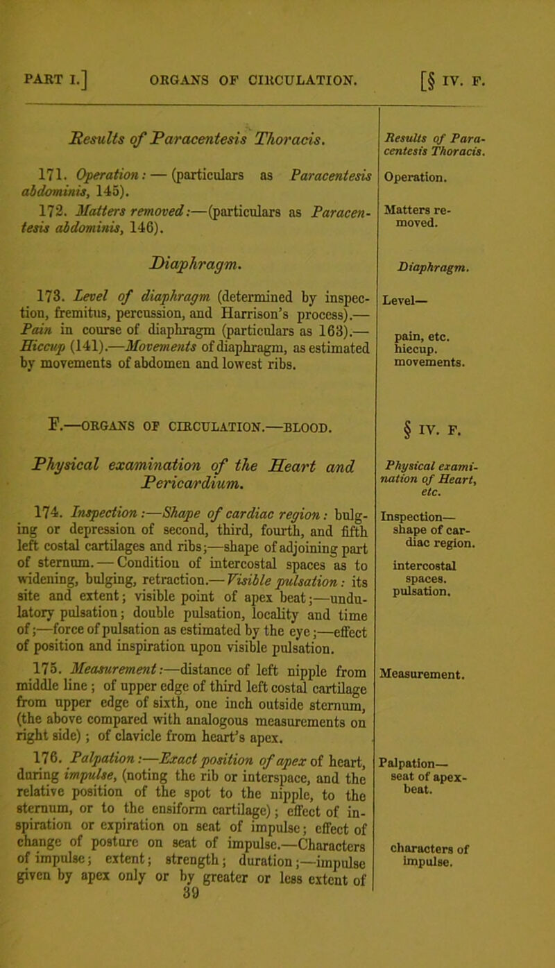 Results of Paracentesis Thoracis. 171. Operation: — (particulars as Paracentesis abdominis, 145). 172. Matters removed:—(particulars as Paracen- tesis abdominis, 146). Diaphragm. 173. Level of diaphragm (determined by inspec- tion, fremitus, percussion, and Harrison’s process).— Pain in course of diaphragm (particulars as 163).— Hiccup (141).—Movements of diaphragm, as estimated by movements of abdomen and lowest ribs. F. ORGANS OF CIRCULATION.—BLOOD. Physical examination of the Heart and Pericardium. 174. Inspection:—Shape of cardiac region: bulg- ing or depression of second, third, fourth, and fifth left costal cartilages and ribs;—shape of adjoining part of sternum. — Condition of intercostal spaces as to widening, bulging, retraction.— Visible pulsation: its site and extent; visible point of apex beat;—undu- latory pulsation; double pulsation, locality and time of;—force of pulsation as estimated by the eye;—effect of position and inspiration upon visible pulsation. 175. Measurement:—distance of left nipple from middle line ; of upper edge of third left costal cartilage from upper edge of sixth, one inch outside sternum, (the above compared with analogous measurements on right side); of clavicle from heart’s apex. 176. Palpation:—Exact position of apex of heart, during impulse, (noting the rib or interspace, and the relative position of the spot to the nipple, to the sternum, or to the ensiform cartilage); effect of in- spiration or expiration on seat of impulse; effect of change of posture on seat of impulse.—Characters of impulse; extent; strength; duration;—impulse given by apex only or by greater or less extent of 39 Results 0/ Para- centesis Thoracis. Operation. Matters re- moved. Diaphragm. Level— pain, etc. hiccup. movements. § IV. F. Physical exami- nation of Heart, etc. Inspection— shape of car- diac region. intercostal spaces. pulsation. Measurement. Palpation— seat of apex- beat. characters of impulse.