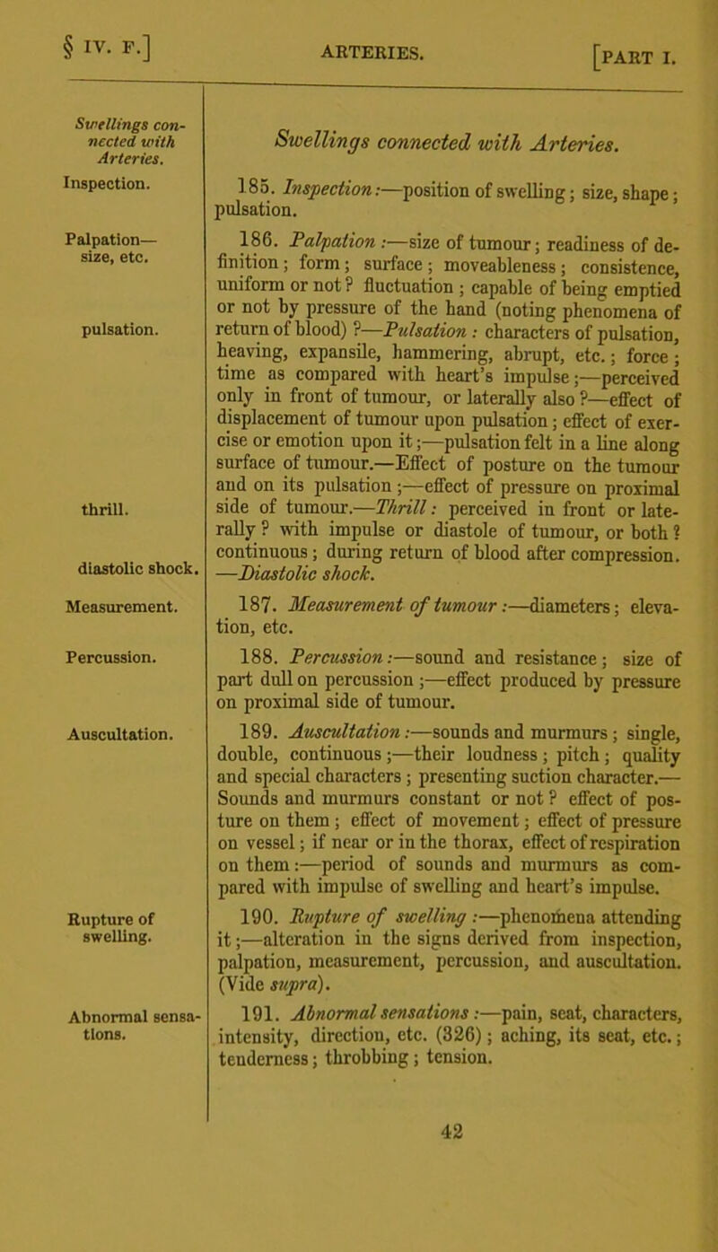 Swellings con- nected with Arteries. Inspection. Palpation— size, etc. pulsation. thrill. diastolic shock. Measurement. Percussion. Auscultation. Eupture of swelling. Abnormal sensa- tions. Swellings connected with Arteries. 185. Inspection:—position of swelling; size, shape; pulsation. 180. Palpation :—size of tumour; readiness of de- finition ; form; surface ; moveableness ; consistence, uniform or not ? fluctuation ; capable of being emptied or not by pressure of the hand (noting phenomena of return of blood) ?—Pulsation : characters of pulsation, heaving, expansile, hammering, abrupt, etc.; force ; time as compared with heart’s impulse;—perceived only in front of tumour, or laterally also ?—effect of displacement of tumour upon pulsation; effect of exer- cise or emotion upon it;—pulsation felt in a line along surface of tumour.—Effect of posture on the tumour and on its pulsation ;—effect of pressure on proximal side of tumour.—Thrill: perceived in front or late- rally ? with impulse or diastole of tumour, or both ? continuous ; during return of blood after compression. —Diastolic shock. 187. Measurement of tumour:—diameters; eleva- tion, etc. 188. Percussion:—sound and resistance; size of part dull on percussion ;—effect produced by pressure on proximal side of tumour. 189. Auscultation:—sounds and murmurs ; single, double, continuous ;—their loudness ; pitch ; quality and special characters ; presenting suction character.— Sounds and murmurs constant or not ? effect of pos- ture on them ; effect of movement; effect of pressure on vessel; if near or in the thorax, effect of respiration on them:—period of sounds and murmurs as com- pared with impulse of swelling and heart’s impulse. 190. Rupture of swelling :—phenothena attending it;—alteration in the signs derived from inspection, palpation, measurement, percussion, and auscultation. (Vide supra). 191. Abnormal sensations:—pain, scat, characters, intensity, direction, etc. (326); aching, its scat, etc.; tenderness; throbbing; tension.