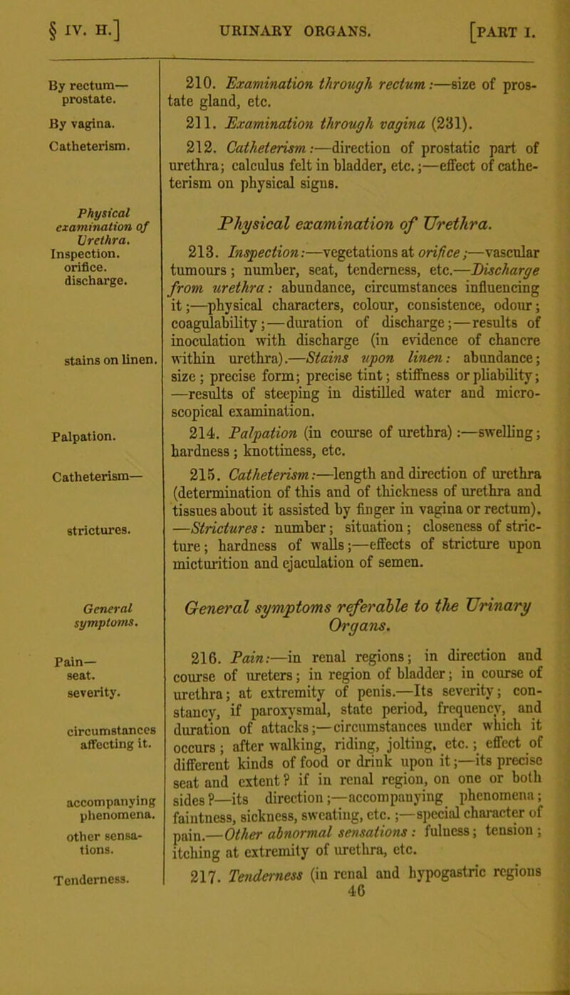 By rectum— prostate. By vagina. Catheterism. Physical examination of Urethra. Inspection, orifice, discharge. stains on linen. Palpation. Catheterism— strictures. General symptoms. Pain- seat. severity. circumstances affecting it. accompanying phenomena. other sensa- tions. Tenderness. 210. Examination through rectum:—size of pros- tate gland, etc. 211. Examination through vagina (231). 212. Catheterism:—direction of prostatic part of urethra; calculus felt in bladder, etc.;—etfect of cathe- terism on physical signs. Physical examination of Urethra. 213. Inspection:—vegetations at orifice,—vascular tumours ; number, seat, tenderness, etc.—Discharge from urethra: abundance, circumstances influencing it;—physical characters, colour, consistence, odour; coagulability;—duration of discharge;—results of inoculation with discharge (in evidence of chancre within urethra).—Stains upon linen: abundance; size; precise form; precise tint; stiffness or pliability; —results of steeping in distilled water and micro- scopical examination. 214. Palpation (in course of urethra):—swelling; hardness; knottiness, etc. 215. Catheterism:—length and direction of urethra (determination of this and of thickness of urethra and tissues about it assisted by finger in vagina or rectum). —Strictures: number; situation; closeness of stric- ture; hardness of walls;—effects of stricture upon micturition and ejaculation of semen. General symptoms referable to the Urinary Organs. 216. Pain:—in renal regions; in direction and course of ureters; in region of bladder; in course of urethra; at extremity of penis.—Its severity; con- stancy, if paroxysmal, state period, frequency, and duration of attacks;—circumstances under which it occurs ; after walking, riding, jolting, etc.; effect of different kinds of food or drink upon it;—its precise seat and extent ? if in renal region, on one or both sides ?—its direction;—accompanying phenomena; faintness, sickness, sweating, etc.;— special character of pajn.—Other abnormal sensations: fulness; tension; itelling at extremity of urethra, etc. 217 Tenderness (in renal and hypogastric regions