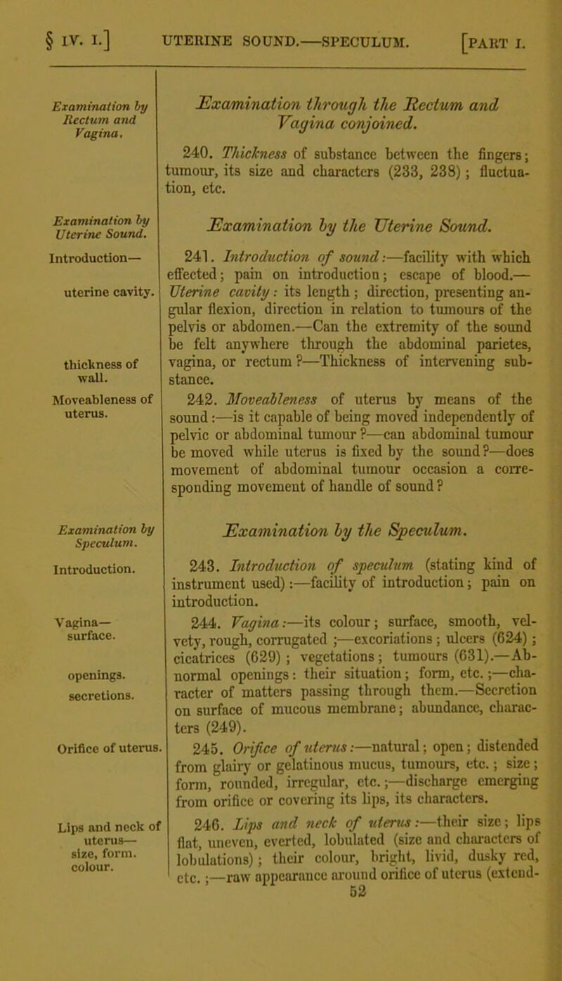 Examination by Rectum and Vagina, Examination by Uterine Sound. Introduction— uterine cavity. thickness of waU. Moveableness of uterus. Examination by Speculum. Introduction. Vagina- surface. openings. secretions. Orifice of uterus. Lips and neck of uterus— size, form, colour. Examination through the Ecctum and Vagina conjoined. 240. Thickness of substance between the fingers; tumour, its size and characters (233, 23S); fluctua- tion, etc. Examination by the Uterine Sound. 241. Introduction of sound:—facility with which effected; pain on introduction; escape of blood.— Uterine cavity: its length ; direction, presenting an- gular flexion, direction in relation to tumours of the pelvis or abdomen.—Can the extremity of the sound be felt anywhere through the abdominal parietes, vagina, or rectum ?—Thickness of intervening sub- stance. 242. Moveableness of uterus by means of the sound:—is it capable of being moved independently of pelvic or abdominal tumour ?—can abdominal tumour be moved while uterus is fixed by the sound ?—does movement of abdominal tumour occasion a corre- sponding movement of handle of sound ? Examination by the Speculum. 243. Introduction of speculum (stating kind of instrument used):—facility of introduction; pain on introduction. 244. Vagina:—its colour; surface, smooth, vel- vety, rough, corrugated ;—excoriations ; ulcers (624); cicatrices (629) ; vegetations ; tumours (631).—Ab- normal openings: their situation ; form, etc.;—cha- racter of matters passing through them.—Secretion on surface of mucous membrane; abundance, charac- ters (249). 245. Orifice of uterus:—natural; open; distended from glairy or gelatinous mucus, tumours, etc.; size ; form, rounded, irregular, etc.;—discharge emerging from orifice or covering its lips, its characters. 246. Lips and neck of uterus:—their size; lips flat, uneven, everted, lobulated (size and characters of lobulations); their colour, bright, livid, dusky red, ctc.; raw appearance around orifice of uterus (extend-