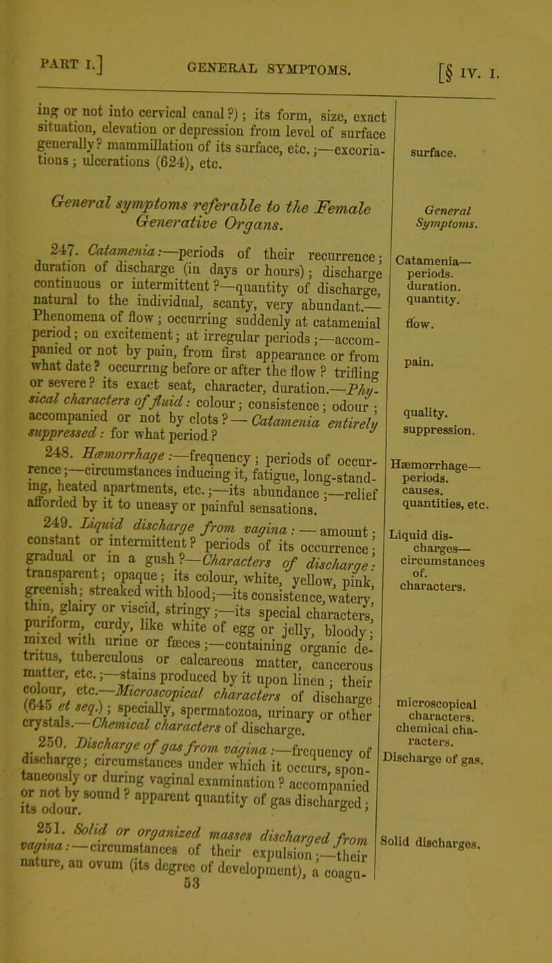 ing or not into cervical canal ?); its form, size, exact situation, elevation or depression from level of surface generally? mammillatiou of its surface, etc.excoria- tions ; ulcerations (624), etc. General symptoms referable to the Female Generative Organs. 247. Catamenia: periods of their recurrence’ duration of discharge (in days or hours); discharge continuous or intermittent ?—quantity of discharge, natural to the individual, scanty, very abundant.— Phenomena of flow ; occurring suddenly at catamenial period; on excitement; at irregular periods ;—accom- panied or not by pain, from first appearance or from what date? occurring before or after the flow ? trifling or severe? its exact seat, character, duration.—Phy- sical characters of fluid: colour; consistence; odour • accompanied or not by clots ?— Catamenia entirely suppressed: for what period ? 248. Hemorrhage .—frequency ; periods of occur- rence j-cu-cumstances inducing it, fatigue, long-stand- ing, heated apartments, etc.;—its abundance relief afforded by it to uneasy or painful sensations. 249. Lif[uid discharge from vagina : — amount • constant or intermittent? periods of its occurrence- fadual or in a gush ?— Characters of discharge: transparent ; opaque ; its colour, white, yellow, pink, greenish; streaked with blood;—its consistence, watery thin glaity or viscid, stringy—its special characte/s, puriform, curdy, like white of egg or ielly bloodv • ”‘l t tntus, tuberculous or calcareous matter, cancerous matter, etc.; stains produced by it upon linen ; their colour etc .—Microscopical characters of discharge (64o et seqf specially, spermatozoa, urinary or other crystals.—Chemical characters of discharge. Charge of gas from vagina .—frequency of discharge; circumstances under which it occurs spon- taneously or during vaginal examination ? accompanied its od mf 80“ aPParcnt qUa“tity °f gaS dischaVd surface. General Symptoms. Catamenia— periods, duration, quantity. flow. pain. quality. suppression. Haemorrhage— periods, causes. quantities, etc. Liquid dis- charges— circumstances of. characters. 2ol. Solid or organized masses discharged from ^'-circumstances of their expulsion;—their nature, an ovum (its dcgrectf development), a coagu- microscopical characters, chemical cha- racters. Discharge of gas. Solid discharges.