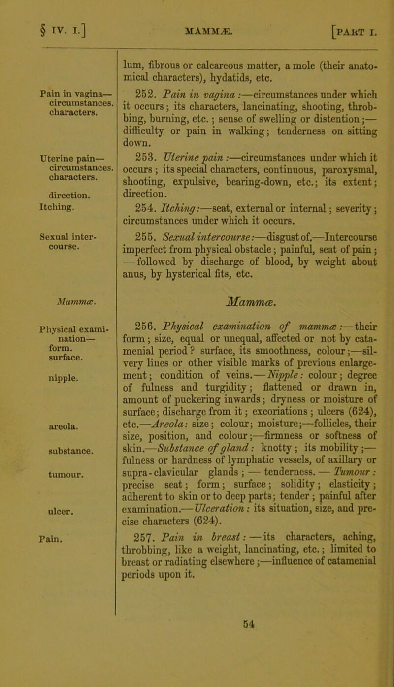 Pain in vagina— circumstances, characters. Uterine pain— circumstances, characters. direction. Itching. Sexual inter- course. Mamma;. Physical exami- nation— form, surface. nipple. areola. substance. tumour. ulcer. Pain. lum, fibrous or calcareous matter, a mole (their anato- mical characters), hydatids, etc. 252. Pain in vagina :—circumstances under which it occurs; its characters, lancinating, shooting, throb- bing, burning, etc.; sense of swelling or distention;— difficulty or pain in walking; tenderness on sitting down. 253. Uterine pain :—circumstances under which it occurs ; its special characters, continuous, paroxysmal, shooting, expulsive, bearing-down, etc.; its extent; direction. 254. Itching:—seat, external or internal; severity; circumstances under which it occurs. 255. Sexual intercourse:—disgustof.—Intercourse imperfect from physical obstacle; painful, seat of pain; — followed by discharge of blood, by weight about anus, by hysterical fits, etc. Mammce. 256. Physical examination of mammce:—their form; size, equal or unequal, affected or not by cata- menial period ? surface, its smoothness, colour;—sil- very lines or other visible marks of previous enlarge- ment; condition of veins.—.Hippie: colour; degree of fulness and turgidity; flattened or drawn in, amount of puckering inwards; dryness or moisture of surface; discharge from it; excoriations ; ulcers (624), etc.—Areola: size; colour; moisture;—follicles, their size, position, and colour;—firmness or softness of skin.—Substance of gland,: knotty ; its mobility ;— fulness or hardness of lymphatic vessels, of axillary or supra-clavicular glands ; — tenderness. — Tumour .- precise seat; form; surface; solidity ; elasticity ; adherent to skin or to deep parts; tender ; painful after examination.— Ulceration: its situation, size, and pre- cise characters (624). 257. Pain in breast:—its characters, aching, throbbing, like a weight, lancinating, etc.; limited to breast or radiating elsewhere;—influence of catamenial periods upon it.