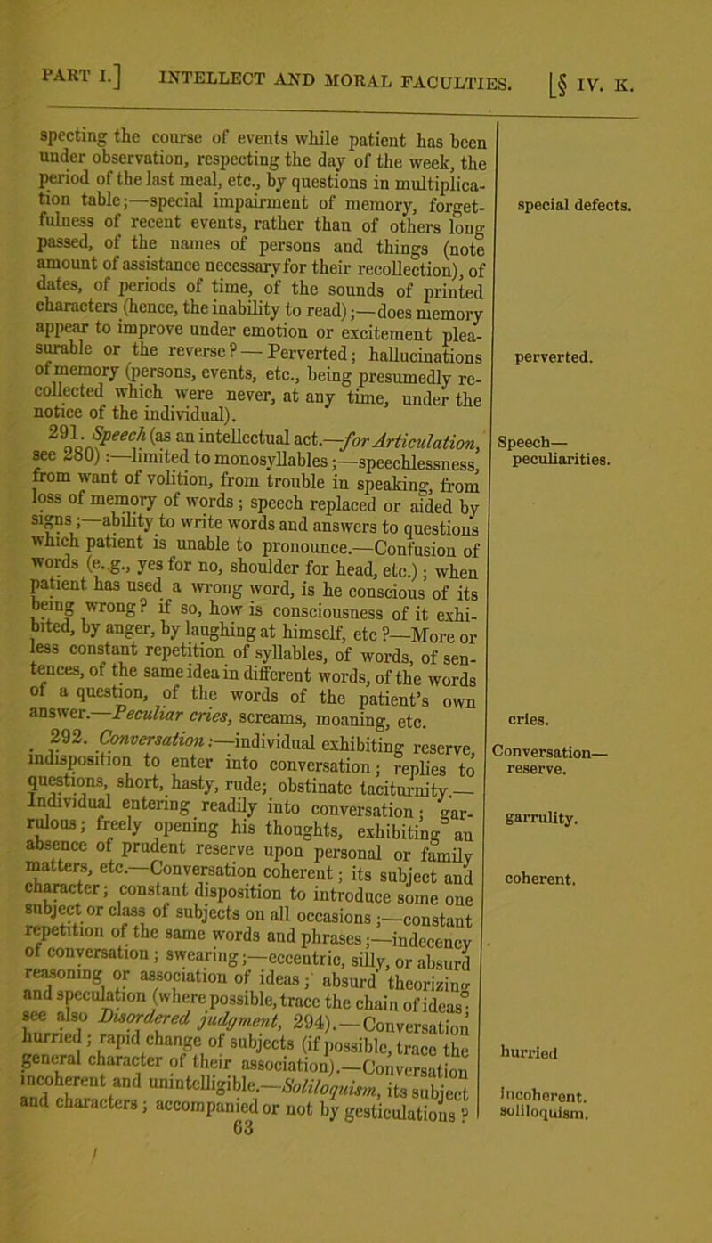 specting the course of events while patient has been under observation, respecting the day of the week, the period of the last meal, etc., by questions in multiplica- tion table;—special impairment of memory, forget- fulness of recent events, rather than of others long passed, of the names of persons and things (note amount of assistance necessary for their recollection), of dates, of periods ol time, of the sounds of printed characters (hence, the inability to read);—does memory appear to improve under emotion or excitement plea- surable or the reverse? —Perverted; hallucinations of memory ( persons, events, etc., being presumedly re- collected which were never, at any time, under the notice of the individual). 2'ih£peeCih (aS an iateUectual act .—for Articulation, see 280)limited to monosyllables;—speechlessness, from want of volition, from trouble in speaking, from loss of memory of words; speech replaced or aided by S1&?S > a. ^.to T*te wor(^s and answers to questions which patient is unable to pronounce.—Confusion of words (e..g., yes for no, shoulder for head, etc.); when patient has used a wrong word, is he conscious of its being wrong ? if so, how is consciousness of it exhi- bited, by anger, by laughing at himself, etc ?—More or less constant repetition of syllables, of words, of sen- tences, ot the same idea in different words, of the words of a question, of the words of the patient’s own answer. Peculiar cries, screams, moaning, etc. . ,292- Conversation:—individual exhibiting reserve indisposition to enter into conversation; replies to questions short, hasty, rude; obstinate taciturnity — Individual entering readily into conversation; gar- rdous; freely opening his thoughts, exhibiting an absence of prudent reserve upon personal or family matters, etc.—Conversation coherent; its subject an character; constant disposition to introduce some on subject or class of subjects on all occasions ;—constau repetition of the same words and phrases;—indecenc of conversation ; swearing;—eccentric, silly, or absur reasoning or association of ideas; absurd theorizin' and speculation (where possible, trace the chainof ideas' see also Disordered judyment, 294). — Conversatim nenr1! ^apid changf of subjects (if possible, trace th, pCncral character of their association).—Convcrsatioi incoherent and tminteUigible.-*^^, itssubjec aud characters; accompanied or not by gesticulations ' 63 special defects. perverted. Speech— peculiarities. cries. Conversation— reserve. garrulity. coherent. hurried incoherent. soliloquism. I