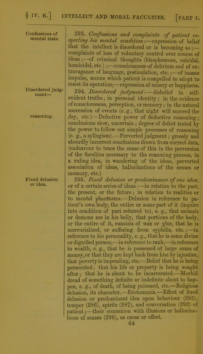 Confessions of mental state. 293. Confessions and complaints of patient re- specting his mental condition:—expression of belief that the intellect is disordered or is becoming so;— complaints of loss of voluntary control over course of ideas ;—of criminal thoughts (blasphemous, suicidal, homicidal, etc.) ;—consciousness of delirium and of ex- Disordered judg- ment— travagance of language, gesticulation, etc.;—of insane impulse, means which patient is compelled to adopt to resist its operation;—expression of misery or happiness. 294. Disordered judgment: — disbelief in self- evident truths; in personal identity ; in the evidence of consciousness, perception, or memory; in the natural succession of events (e. g., that night will succeed the reasoning. day, etc.)—Defective power of deductive reasoning; conclusions slow, uncertain ; degree of defect tested by the power to follow out simple processes of reasoning (e. g., a syllogism).—Perverted judgment; grossly and absurdly incorrect conclusions drawn from correct data, (endeavour to trace the cause of this in the perversion of the faculties necessary to the reasoning process, in a ruling idea, in wandering of the ideas, perverted association of ideas, hallucinations of the senses or Fixed delusion or idea. memory, etc.) 295. Fixed delusion or predominance of one idea, or of a certain series of ideas.—in relation to the past, the present, or the future; in relation to realities or to mental phantasms.—Delusion in reference to pa- tient’s own body, the entire or some part of it (inquire into condition of part referred to), e. g., that animals or demons are in his belly, that portions of the body, or the entire of it, consists of wax or glue, that he is mercurialized, or suffering from syphilis, etc.;—in reference to his personality, e. g., that he is some divine or dignified person;—in reference to rank;—in reference to wealth, e. g., that he is possessed of large sums of money, or that they are kept back from him by injustice, that poverty is impending, etc.—Belief that he is being persecuted; that his life or property is being sought after; that he is about to be incarcerated.—Morbid dread of something definite or indefinite about to hap- pen, e. g., of death, of being poisoned, etc.—Religious dclusiou, its character.—Erotomania.—Effect of fixed delusion or predominant idea upon behaviour (285), temper (280), spirits (287), and conversation (292) of patient;—their connexion with illusions or hallucina- tions of senses (29G), as cause or eflect. 04