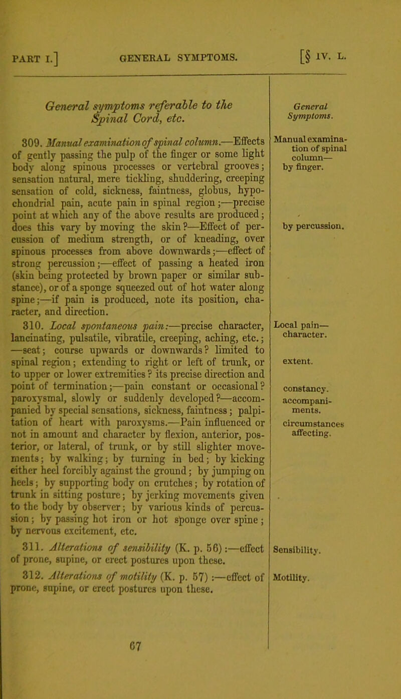 General symptoms referable to the Spinal Cord, etc. 309. Manual examination of spinal column.-—Effects of gently passing the pulp of the linger or some light body along spinous processes or vertebral grooves; sensation natural, mere tickling, shuddering, creeping sensation of cold, sickness, faintness, globus, hypo- chondrial pain, acute pain in spinal region precise point at which any of the above results are produced; does this vary by moving the skin ?—Effect of per- cussion of medium strength, or of kneading, over spinous processes from above downwards;—effect of strong percussion;—effect of passing a heated iron (skin being protected by brown paper or similar sub- stance), or of a sponge squeezed out of hot water along spine;—if pain is produced, note its position, cha- racter, and direction. 310. Local spontaneous pain:—precise character, lancinating, pulsatile, vibratile, creeping, aching, etc.; —seat; course upwards or downwards? limited to spinal region; extending to right or left of trunk, or to upper or lower extremities ? its precise direction and point of termination;—pain constant or occasional ? paroxysmal, slowly or suddenly developed?—accom- panied by special sensations, sickness, faintness; palpi- tation of heart with paroxysms.—Pain influenced or not in amount and character by flexion, anterior, pos- terior, or lateral, of trunk, or by still slighter move- ments; by walking; by turning in bed; by kicking either heel forcibly against the ground; by jumping on heels; by supporting body on crutches; by rotation of trunk in sitting posture; by jerking movements given to the body by observer; by various kinds of percus- sion ; by passing hot iron or hot sponge over spine ; by nervons excitement, etc. 311. Alterations of sensibility (K. p. 56):—effect of prone, supine, or erect postures upon these. 312. Alterations of motility (K. p. 67) :—effect of prone, supine, or erect postures upon these. 67 General Symptoms. Manual examina- tion of spinal column— by finger. by percussion. Local pain— character. extent. constancy. accompani- ments. circumstances affecting. Sonsibility. Motility.