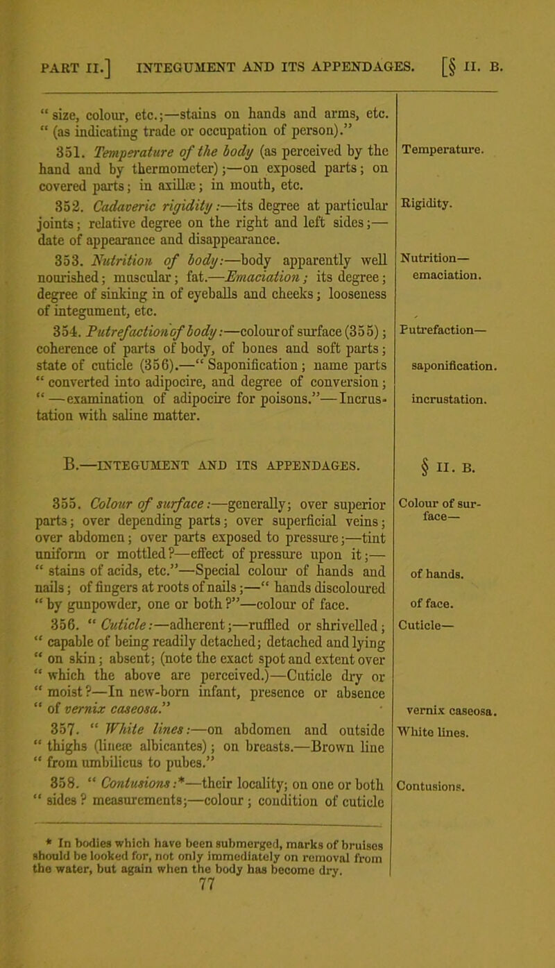 “size, colour, etc.;—stains on hands and arms, etc. “ (as indicating trade or occupation of person).” 351. Temperature of the body (as perceived by the hand and by thermometer);—on exposed parts; on covered parts; in axillae; in mouth, etc. 352. Cadaveric rigidity:—its degree at particular joints; relative degree on the right and left sides;— date of appearance and disappearance. 353. Nutrition of body:—body apparently well nourished; muscular; fat.—Emaciation; its degree; degree of sinking in of eyeballs and cheeks; looseness of integument, etc. 354. PutreJactionof body:—colourof surface(355); coherence of parts of body, of bones and soft parts; state of cuticle (356).—“Saponification; name parts “ converted into adipocire, and degree of conversion; “—examination of adipocire for poisons.”—Incrus- tation with saline matter. B.—INTEGUMENT AND ITS APPENDAGES. 355. Colour of surface:—generally; over superior parts; over depending parts; over superficial veins; over abdomen; over parts exposed to pressure;—tint uniform or mottled ?—effect of pressure upon it;— “ stains of acids, etc.”—Special colour of hands and nails; of fingers at roots of nails ;—“ hands discoloured “ by gunpowder, one or both ?”—colour of face. 356. “ Cuticle:—adherent;—ruffled or shrivelled; “ capable of being readily detached; detached and lying “ on skin; absent; (note the exact spot and extent over “ which the above are perceived.)—Cuticle dry or “ moist?—In new-born infant, presence or absence “ of vernix caseosa. 357. “ While lines:—on abdomen and outside “ thighs (linete albicantes); on breasts.—Brown line “ from umbilicus to pubes.” 358. “ Contusions :*—their locality; on one or both “ sides ? measurements;—colour ; condition of cuticle * In bodies which have been submerged, marks of bruises should be looked for, not only immediately on removal from the water, but again when the body has become dry. 77 Temperature. Rigidity. Nutrition— emaciation. Putrefaction— saponification, incrustation. § II. B. Colour of sur- face— of hands. of face. Cuticle— vernix caseosa. White lines. Contusions.