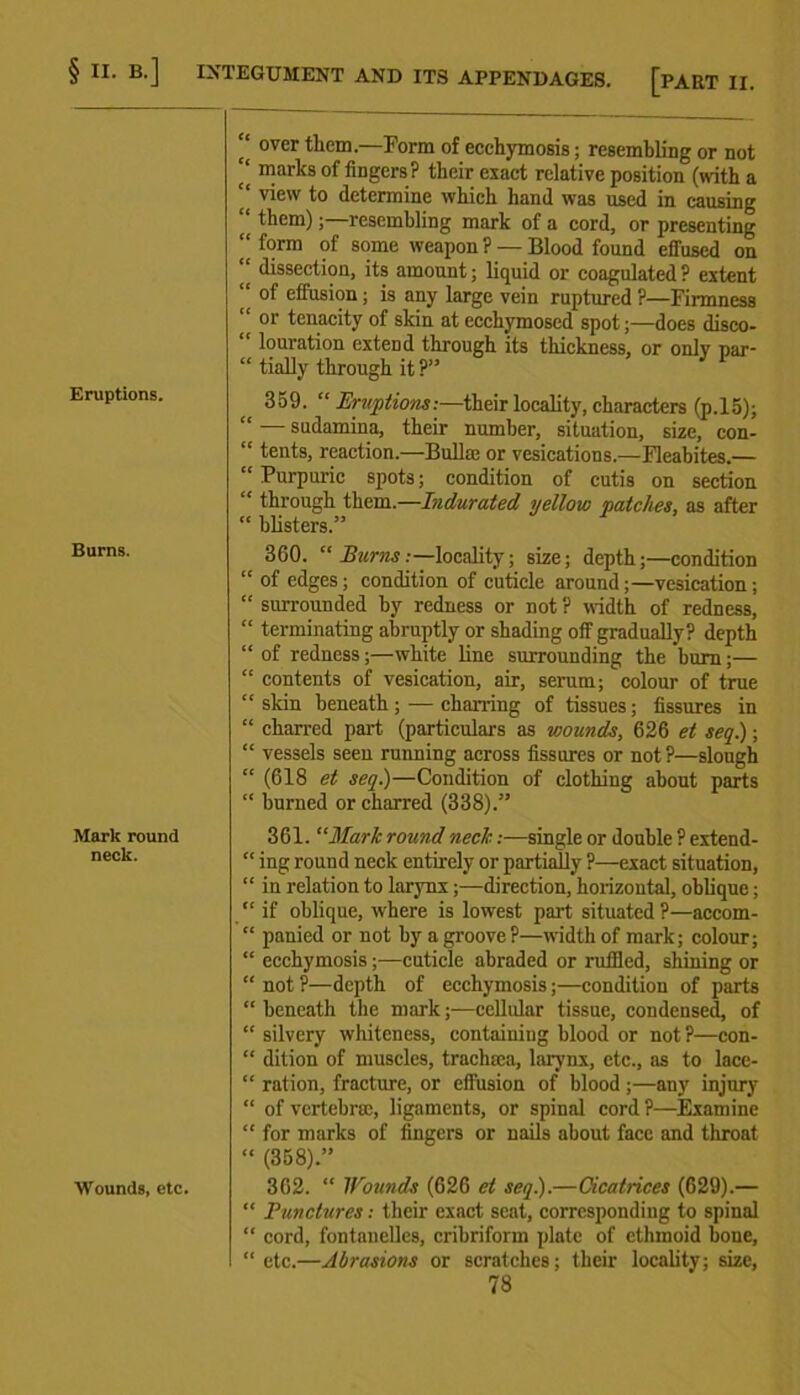 Eruptions. Burns. Mark round neck. Wounds, etc. ‘‘ over them.—Form of ecehymosis; resembling or not ‘‘ marks of fingers? their exact relative position (with a '* vie'v to determine which hand was used in causing “ them);—resembling mark of a cord, or presenting “ form of some weapon ? — Blood found effused on dissection, its amount; liquid or coagulated ? extent “ of effusion; is any large vein ruptured ?—Firmness “ or tenacity of skin at ecchymosed spot;—does disco- “ louration extend through its thickness, or onlv par- “ tially through it ?” 359. “ Eruptions:—their locality, characters (p.15); “ — sudamina, their number, situation, size, con- “ tents, reaction.—Bulla; or vesications.—Fleabites.— “ Purpuric spots; condition of cutis on section “ through them.—Indurated yellow patches, as after “ blisters.” 360. “ Burns .-—locality; size; depth;—condition “ of edges; condition of cuticle around;—vesication; “ surrounded by redness or not ? width of redness, “ terminating abruptly or shading off gradually? depth “ of redness;—white line surrounding the bum;— “ contents of vesication, air, serum; colour of true “ skin beneath; — charring of tissues; fissures in “ charred part (particulars as wounds, 626 et seq.); “ vessels seen running across fissures or not?—slough “ (618 et seq.)—Condition of clothing about parts “ burned or charred (338).” 361. “Mark round neck .-—single or double ? extend- “ ing round neck entirely or partially ?—exact situation, “ in relation to larynx;—direction, horizontal, oblique; “ if oblique, where is lowest part situated ?—accom- “ panied or not by a groove?—width of mark; colour; “ ecehymosis ;■—cuticle abraded or ruffled, shining or “ not ?—depth of ecehymosis;—condition of parts “ beneath the mark;—cellular tissue, condensed, of “ silvery whiteness, containing blood or not ?—con- “ dition of muscles, tracluea, larynx, etc., as to lace- “ ration, fracture, or effusion of blood ;—any injury “ of vertebrae, ligaments, or spinal cord ?—Examine “ for marks of fingers or nails about face and throat “ (358).” 362. “ Wounds (626 et seq.).—Cicatrices (629).— “ Punctures: their exact scat, corresponding to spinal “ cord, fontanelles, cribriform plate of ethmoid bone, “ etc.—Abrasions or scratches; their locality; size,