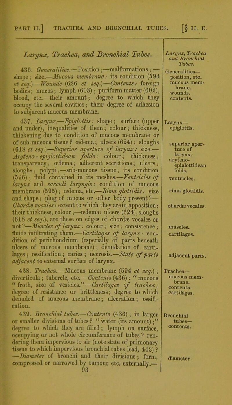 PART II.] TRACHEA AND BRONCHIAL TUBES. [§ II. E. Larynx, Trachea, and Bronchial Tubes. 436. Generalities.—Position;—malformations; — shape; size.—Mucous membrane: its condition (594 et set].)—Wounds (626 et seq.)—Contents: foreign bodies; mucus; lymph (603); puriform matter (602), blood, etc.—their amount; degree to which they occupy the several cavities; their degree of adhesion to subjacent mucous membrane. 437. Larynx.—Epiglottis: shape; surface (upper and under), inequalities of them; colour; thickness, thickening due to condition of mucous membrane or of sub-mucous tissue? oedema; ulcers (624); sloughs (618 et seq.)—Superior aperture of larynx: size.— Aryteno - epiglottidean folds: colour; thickness; transparency; cedema; adherent secretions; ulcers ; sloughs; polypi;—sub-mucous tissue; its condition (596); fluid contained in its meshes.—Ventricles of larynx and saccv.li laryngis: condition of mucous membrane (595); cedema, etc.—Itima glottidis: size and shape; plug of mucus or other body present ?— Chorda vocales: extent to which they areiu apposition; their thickness, colour;—oedema; ulcers (624), sloughs (618 et seq.), arc these on edges of chordae vocalcs or not ?—Muscles of larynx: colour ; size ; consistence ; fluids infiltrating them.—Cartilages of larynx: con- dition of perichondrium (especially of parts beneath ulcers of mucous membrane); denudation of carti- lages ; ossification; caries ; necrosis.—State of parts adjacent to external surface of larynx. 438. Trachea.—Mucous membrane (594 et seq.); diverticula; tubercle, etc.—Contents (436): “mucous “froth, size of vesicles.”—Cartilages of trachea; degree of resistance or brittleness; degree to which denuded of mucous membrane; ulceration; ossifi- cation. 439. Bronchial tubes.—Contents (436); in larger or smaller divisions of tubes ? “ water (its amount) ■” degree to which they are filled; lymph on surface, occupying or not whole circumference of tubes? ren- dering them impervious to air (note state of pulmonary tissue to which impervious bronchial tubes lead, 442) ? —Diameter of bronchi and their divisions; form, compressed or narrowed by tumour etc. externally.— 93 Larynx, Trachea and bronchial Tubes. Generalities— position, etc. mucous mem- brane, wounds, contents. Larynx— epiglottis. superior aper- ture of larynx, aryteno - epiglottidean folds. ventricles, rima glottidis. chordae vocales. muscles. cartilages. adjacent parts. Trachea— mucous mem- brane, contents, cartilages. Bronchial tubes— contents. diameter.