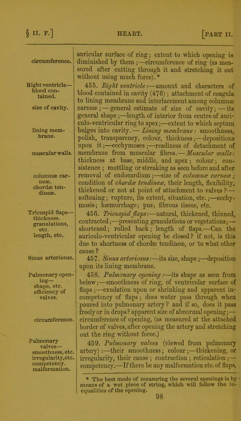 circumference. Right ventricle— blood con- tained. size of cavity. lining mem- brane. muscular walls. column® car- ne®. chord® ten- dine®. Tricuspid flaps— thickness, granulations, etc. length, etc. Sinus arteriosus. Pulmonary open- ing- shape, etc. efficiency of valves. circumference. Pulmonary valves— smoothness, etc. irregularity,etc. competency, malformation. auricular surface of ring; extent to which opening is diminished by them ;—circumference of ring (as mea- sured after cutting through it and stretching it out without using much force).* 455. Right ventricle:—amount and characters of blood contained in cavity (476); attachment of coagula to lining membrane and interlacement among column® carne®;—general estimate of size of cavity; — its general shape;—length of interior from centre of auri- culo-ventricular ring to apex;—extent to which septum bulges into cavity. — Lining membrane: smoothness, polish, transparency, colour, thickness;—depositions upon it;—ecchymoses ;—readiness of detachment of membrane from muscular fibres.—Muscular walls: thickness at base, middle, and apex; colour; con- sistence ; mottling or streaking as seen before and after removal of endocardium ;—size of columnce camece ; condition of chordce tendinece, their length, flexibility, thickened or not at point of attachment to valves ?— softening; rupture, its extent, situation, etc.;—ecchy- mosis; hmmorrhage; pus; fibrous tissue, etc. 456. Tricuspid flaps:-—natural, thickened, thinned, contracted;—presenting granulations or vegetations;— shortened; rolled back; length of flaps.—Can the anriculo-ventricular opening be closed ? if not, is this due to shortness of chord® tendine®, or to what other cause ? 457. Sinus arteriosus:—its size, shape;—deposition upon its lining membrane. 458. Pulmonary opening:—its shape as seen from below;—smoothness of ring, of ventricular surface of flaps ;—exudation upon or shrinking and apparent in- competency of flaps; docs water pass through when poured into pulmonary artery? and if so, does it pass freely or in drops? apparent size of abnormal opening;— circumference of opening, (as measured at the attached border of valves, after opening the artery and stretching out the ring without force.) 459. Pulmonary valves (viewed from pulmonary artery):—their smoothness; colour;—thickening, or irregularity, their cause ; contraction ; reticulation;— competency.—If there be any malformation etc. of flaps, * The best modo of measuring the several openings is by means of a wet piece of string, which will follow the in- equalities of the opening. 98