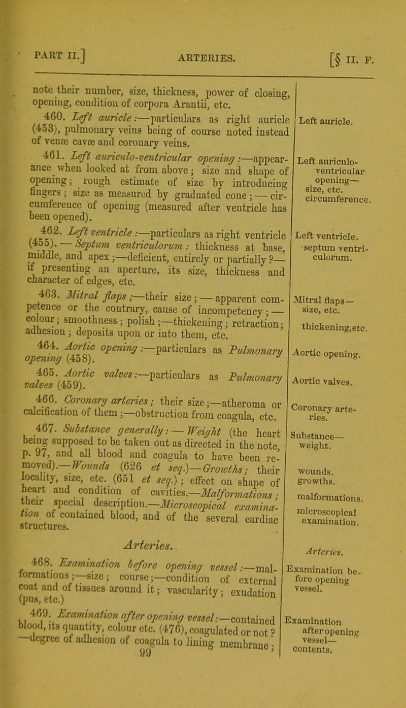 note their number, size, thickness, power of closing, opening, condition of corpora Arantii, etc. 400. Left auricle:—particulars as right auricle (453), pulmonary veins being of course noted instead of venm cavre and coronary veins. 461. Left auriculo-ventricular opening:—appcar- ance when looked at from above; size and shape of opening; rough estimate of size by introducing fingers ; size as measured by graduated cone ; — cir- cumference of opening (measured after ventricle has been opened). ventricle:—particulars as right ventricle (4o5). — Septum ventriculorum : thickness at base, middle, and apes;—deficient, entirely or partially ?— “ Presenting an aperture, its size, thickness and character of edges, etc. 403. Mitral flaps;—their size; — apparent com- petence or the contrary, cause of incompetency ; — colour; smoothness; polish;—thickening; retraction; adhesion; deposits upon or into them, etc. 464. Aortic opening .—particulars as Pulmonary opening (458). J 465. Aortic valves .—particulars as Pulmonary valves (4o9). 466. Coronary arteries; their size;—atheroma or calcification of them;—obstruction from coagula, etc. 467. Substance generally-. — Weight (the heart being supposed to be taken out as directed in the note p. 97, and all blood and coagula to have been re- moved). - Wounds (626 et seq.)—Growths; their locality, size, etc. (651 et seq.); effect on shape of heart and condition of cavities.—Malformations ■ their special description.—Microscopical examina- tion of contained blood, and of the several cardiac structures. Left auricle. Left auriculo- ventricular opening— size, etc. circumference. Left ventricle, 'septum ventri- culorum. Mitral flaps— size, etc. thickening,etc. Aortic opening. Aortic valves. Coronary arte- ries. Substance- weight. wounds. growths. malformations. microscopical examination. Arteries. 468. Examination before opening vessel:—mal- formations—size; course;—condition of external coat and of tissues around it; vascularity; exudation (pus, etc.) 469. Examination after opening vessel:—contai blood, its quantity, colour etc. (476), coagulated or n degree of auhesion of coagula to lining membra; 99 Arteries. Examination be- fore opening vessel. Examination after opening vessel— contents.