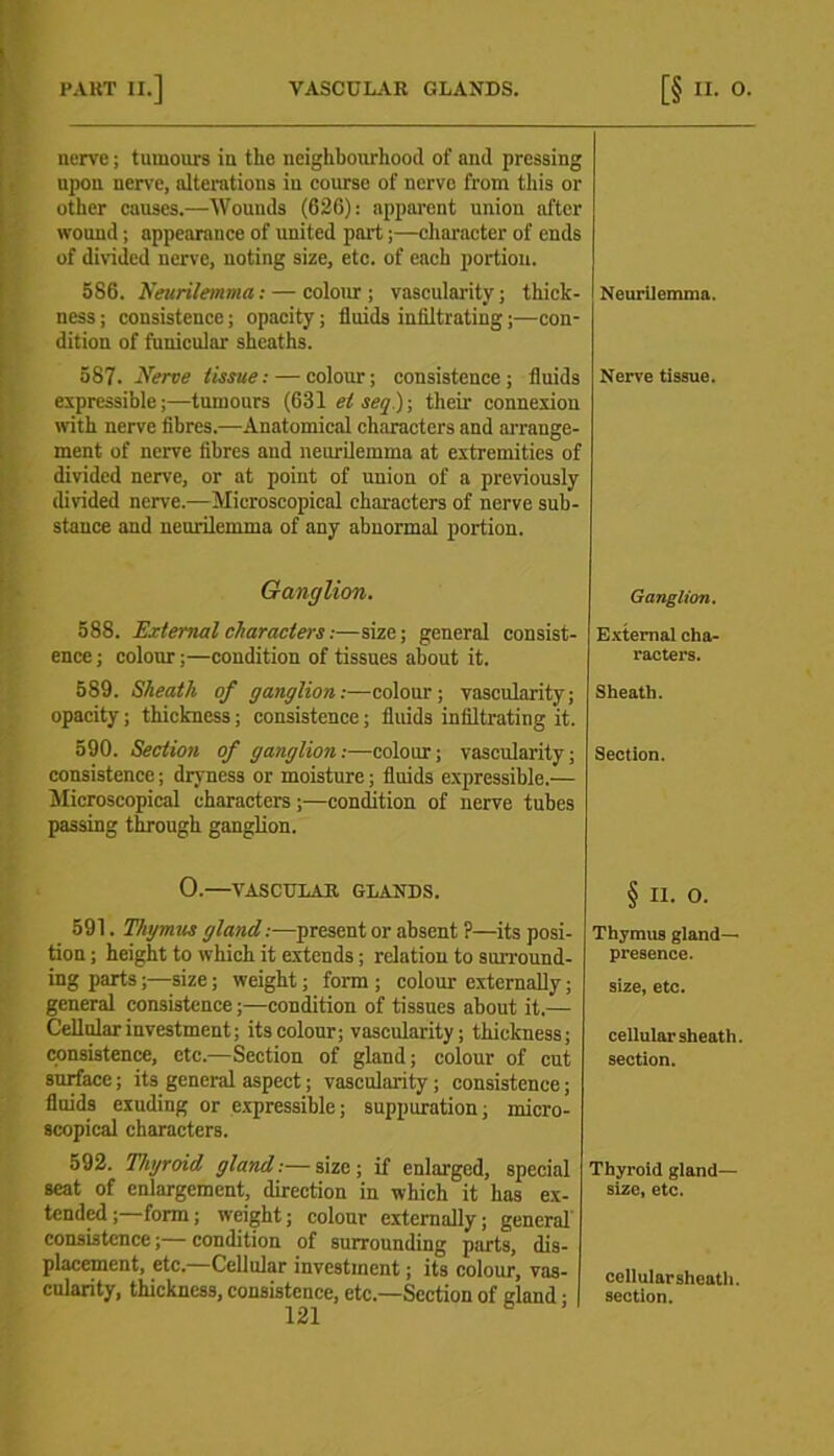 nerve; tumours in the neighbourhood of and pressing upon nerve, alterations in course of nerve from this or other causes.—Wounds (626): apparent union after wound; appearance of united part;—character of ends of divided nerve, noting size, etc. of each portion. 586. Neurilemma: — colour; vascularity; thick- ness ; consistence; opacity; fluids infiltrating;—con- dition of funicular sheaths. Neurilemma. 587. Nerve tissue: — colour; consistence; fluids expressible;—tumours (631 elseq); their connexion with nerve fibres.—Anatomical characters and arrange- ment of nerve fibres and neurilemma at extremities of divided nerve, or at point of union of a previously divided nerve.—Microscopical characters of nerve sub- stance and neurilemma of any abnormal portion. Nerve tissue. Ganglion. Ganglion. 588. External characters:—size; general consist- ence ; colour;—condition of tissues about it. External cha- racters. 589. Sheath of ganglion:—colour; vascularity; opacity; thickness; consistence; fluids infiltrating it. Sheath. 590. Section of ganglion:—colour; vascularity; consistence; dryness or moisture; fluids expressible.— Microscopical characters;—condition of nerve tubes passing through ganglion. Section. 0.—VASCULAR GLANDS. § ii. o. 591. Thymus gland:—present or absent P—its posi- tion ; height to which it extends; relation to surround- ing parts;—size; weight; form ; colour externally; general consistence;—condition of tissues about it.— Cellular investment; its colour; vascularity; thickness; consistence, etc.—Section of gland; colour of cut surface; its general aspect; vascularity; consistence; fluids exuding or expressible; suppuration; micro- scopical characters. Thymus gland- presence. size, etc. cellular sheath, section. 592. Thyroid gland:—size; if enlarged, special scat of enlargement, direction in which it has ex- tended ; form; weight; colour externally; general consistence;—condition of surrounding parts, dis- placement, etc.—Cellular investment; its colour, vas- cularity, thickness, consistence, etc—Section of gland; Thyroid gland— size, etc. cellularsheath. section.