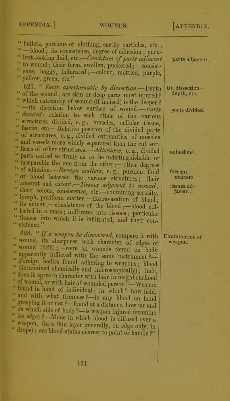 “ bullets, portions of clothing, earthy particles, etc.; “ —blood ; its consistence, degree of adhesion; puru- “ lent-looking fluid, etc.—Condition of parts adjacent “ to wound; their form, swollen, puckered;—consist- “ cnce. boggy, indurated;—colour, mottled, purple, “ yellow, green, etc.” 627. “Facts ascertainable by dissection.—Depth “ of the wound; are skin or deep parts most injured? “ which extremity of wound (if incised) is the deeper ? “ its direction below surface of wound.—Farts _ divided: relation to each other of the various structures divided, e. g., muscles, cellular tissue, (( fascia;, etc. Relative position of the divided parts “ of structures, e. g., divided extremities of muscles “ and vessels more widely separated than the cut sur- “ faces of other structures.—Adhesions, e. g., divided parts umted so firmly as to be indistinguishable or e inseparable the one from the other;—other degrees “ of adhesion.—Foreign matters, e. g., purulent fluid ^ or blood between the various structures; their „ a,moun*: and extent.—Tissues .adjacent to wound; <i , lr c°i°ur> consistence, etc.—containing serosity, <( |ymph, puriform matter.—Extravasation of blood; (< ]ts “tent;—consistence of the blood ;—blood col- lected in a mass ; infiltrated into tissues; particular tissues into which it is infiltrated, and their con- sistence.” „ Va weapon be discovered, compare it witl wound, its sharpness with character of edges o “ w°und (626) ;—were all wounds found on bod\ [( apparently inflicted with the same instrument?— *|orelfcru. bodies found adhering to weapons; blood I, (determined chemically and microscopically); hair, does it agree in character with hair in neighbourhood , “ 'v°und, or with hair of wounded person ?—Weapon , !n, ,land of individual; in which ? how held , and Wlth. what firmness ?—is. any blood on hand , grasping it or not ?—found at a distance, how far and , ?h , h side of body ?—is weapon injured (examine , lts cdge) r—Mode in which blood is diffused over a , 'veaPan. (ln a fbin layer generally, on edge only, in urops); are blood-stains nearest to point or handle ?” parts adjacent. On dissection— depth, etc. parts divided. adhesions. foreign matters. tissues ad- jacent. Examination of weapon.