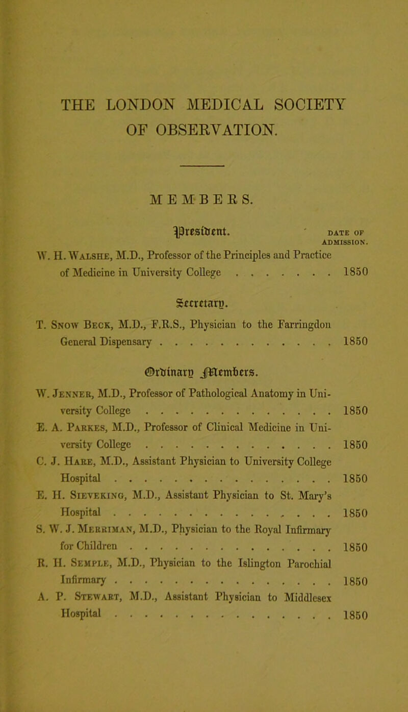 THE LONDON MEDICAL SOCIETY OF OBSERVATION. MEMBERS. IPresftsnt. * date of ADMISSION. W. H. Walshe, M.D., Professor of the Principles and Practice of Medicine in University College 1850 grcrmrp. T. Snow Beck, M.D., F.R.S., Physician to the Farringdon General Dispensary 1850 ©rKtnarp jitemfcers. W. Jenner, M.D., Professor of Pathological Anatomy in Uni- versity College 1850 E. A. Parkes, M.D., Professor of Clinical Medicine in Uni- versity College 1850 C. J. Hare, M.D., Assistant Physician to University College Hospital 1850 E. H. Sieve king, M.D., Assistant Physician to St. Mary’s Hospital 1850 S. W. J. Merriman, M.D., Physician to the Royal Infirmary for Children I860 R. H. Semple, M.D., Physician to the Islington Parochial Infirmary 1850 A. P. Stewart, M.D., Assistant Physician to Middlesex