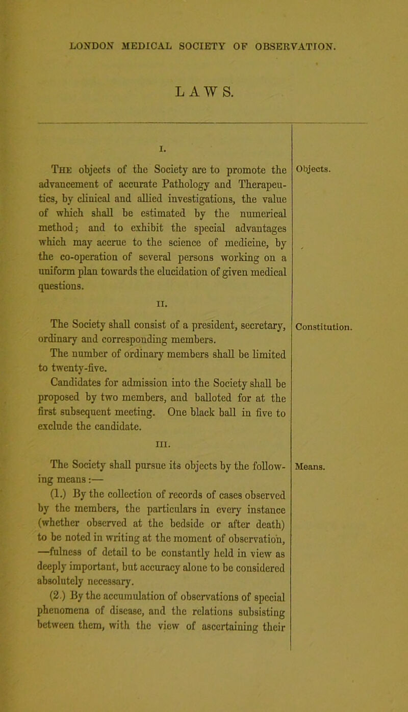 LAWS. I. The objects of the Society are to promote the advancement of accurate Pathology and Therapeu- tics, by clinical and allied investigations, the value of which shall be estimated by the numerical method; and to exhibit the special advantages which may accrue to the science of medicine, by the co-operation of several persons working on a uniform plan towards the elucidation of given medical questions. ii. The Society shall consist of a president, secretary, ordinary and corresponding members. The number of ordinary members shall be limited to twenty-five. Candidates for admission into the Society shall be proposed by two members, and balloted for at the first subsequent meeting. One black ball in five to exclude the candidate. in. The Society shall pursue its objects by the follow- ing means:— (1.) By the collection of records of cases observed by the members, the particulars in every instance (whether observed at the bedside or after death) to be noted in writing at the moment of observation, —fulness of detail to be constantly held in view as deeply important, but accuracy alone to be considered absolutely necessary. (2.) By the accumulation of observations of special phenomena of disease, and the relations subsisting between them, with the view of ascertaining their Objects. Constitution. Means.