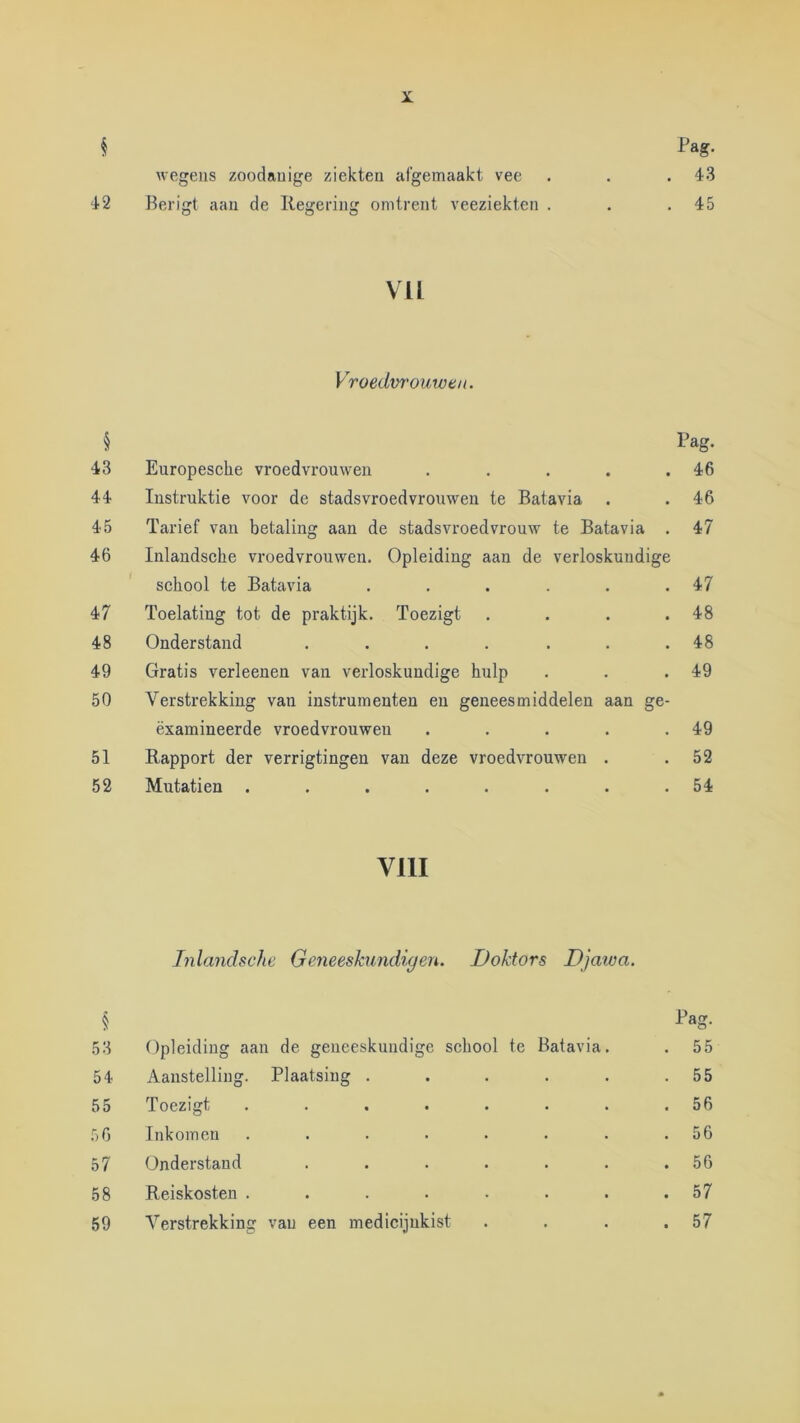 42 § 43 44 45 46 47 48 49 50 51 52 § 53 54 55 50 57 58 59 X. Pag. wegens zoodanige ziekten af’gemaakt vee . . .43 Berigt aan de Ilegering omtrent veeziekten . . .45 VU Vroedvrouwen. Pag. Europesche vroedvrouwen . . . . .46 Instruktie voor de stads vroedvrouwen te Batavia . .46 Tarief van betaling aan de stadsvroedvrouw te Batavia . 47 Inlaudsche vroedvrouwen. Opleiding aan de verloskundige school te Batavia . . . . . .47 Toelating tot de praktijk. Toezigt . . . .48 Onderstand . . , . . . .48 Gratis verleenen van verloskundige hulp . . .49 Verstrekking van instrumenten en geneesmiddelen aan ge- ëxamineerde vroedvrouwen . . . . .49 Rapport der verrigtingen van deze vroedvrouwen . .52 Mutatien . . . . . . . .54 VllI Inlaudsche Geneeskundigen. Doktors Djaiva. Pag. Opleiding aan de geneeskundige school te Batavia, . 55 Aanstelling. Plaatsing . . . . . .55 Toezigt . . . . . . . .56 Inkomen . . . . . . . .56 Onderstand . . . . . . .56 Reiskosten . . . . • . . .57 Verstrekking van een medicijnkist . . . .57