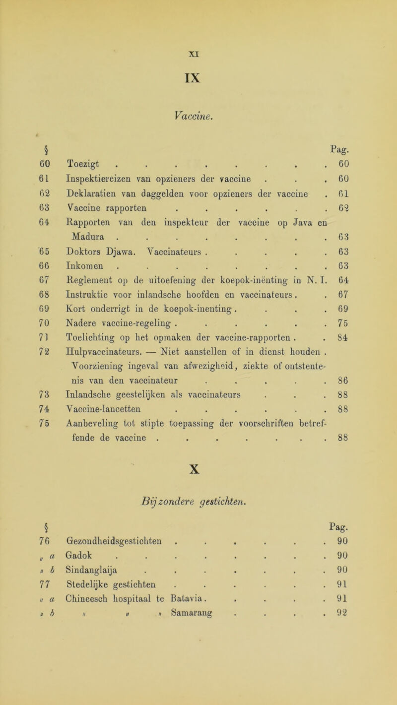 XI IX Vaccine. \ Pag. 60 Toezigt ........ 60 61 Inspektiereizen van opzieners der vaccine . . .60 62 Deklaratien van daggelden voor opzieners der vaccine . 61 63 Vaccine rapporten . . . . . .62 64 Rapporten van den inspektenr der vaccine op Java en Madura . . . . . . . .63 65 Doktors Djawa. Vaccinateurs . . . . .63 66 Inkomen . . . . . . . .63 67 Reglement op de uitoefening der koepok-inënting in N. I. 64 68 Instruktie voor inlandsche hoofden en vaccinateurs. . 67 69 Kort onderrigt in de koepok-inenting. . . .69 70 Nadere vaccine-regeling . . . . . .75 71 Toelichting op het opmaken der vaccine-rapporteu . . 84 72 Hulpvaccinateurs. — Niet aanstellen of in dienst houden . Voorziening ingeval van afwezigheid, ziekte of ontstente- nis van den vaccinateur . . . . .86 73 Inlandsche geestelijken als vaccinateurs . . .88 74 Vaccine-lancetten . . . . . .88 75 Aanbeveling tot stipte toepassing der voorschriften betref- fende de vaccine . . . . ... 88 X Bijzondere gestichten. § Pag. 76 Gezondheidsgestichten . . . . . .90 II a Gadok ........ 90 » b Sindanglaija . . . . . . .90 77 Sledelijke gestichten . . . . . .91 H u Chineesch hospitaal te Batavia. . . . .91