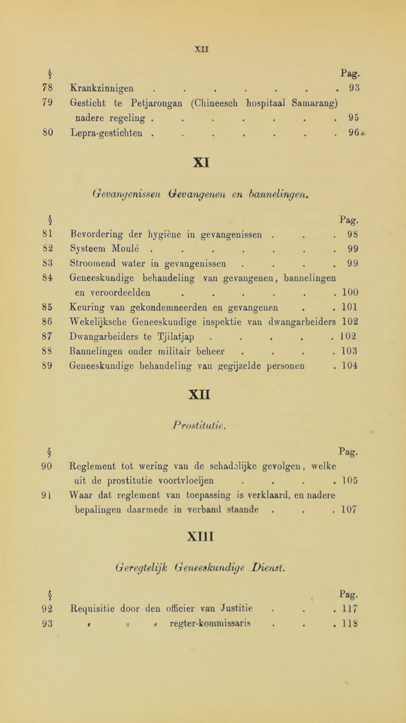 § Pag. 78 Krankzinnigen . . . . . . .93 79 Gesticht te Petjarongan (Chineesch hospitaal Samarang) nadere regeling . . . . . . .95 80 Lepra-gesticliten . . . . . . .96» XI (Tevarujenisseu Gevange,neu en bannelingen, § Pag. 81 Bevordering der hygiëne in gevangenissen . . .98 82 Systeem Moulé . . . . . . .99 83 Stroomend water in gevangenissen . . . .99 84 Geneeskundige behandeling van gevangenen, bannelingen en veroordeelden . . . . . .100 85 Keuring van gekondemneerden en gevangenen . .101 86 Wekelijksche Geneeskundige inspektie van dwangarbeiders 102 87 Dwangarbeiders te Tjilatjap . . . . .102 88 Bannelingen onder militair beheer . . . .103 89 Geueeskundige behandeling van gegijzelde personen . 104 XII Profitltutle.. § Pag. 90 Keglement tot wering van de schadelijke gevolgen, welke uit de prostitutie voortvloeijen . . . .105 91 Waar dat reglement van toepassing is verklaard, en nadere bepalingen daarmede in verband staande . , .107 XIII Geregtelijk Geneeskundige Dienst. § Pag- 92 Requisitie door den officier van Justitie . . .117 93 » nu regter-kommissaris . . .118
