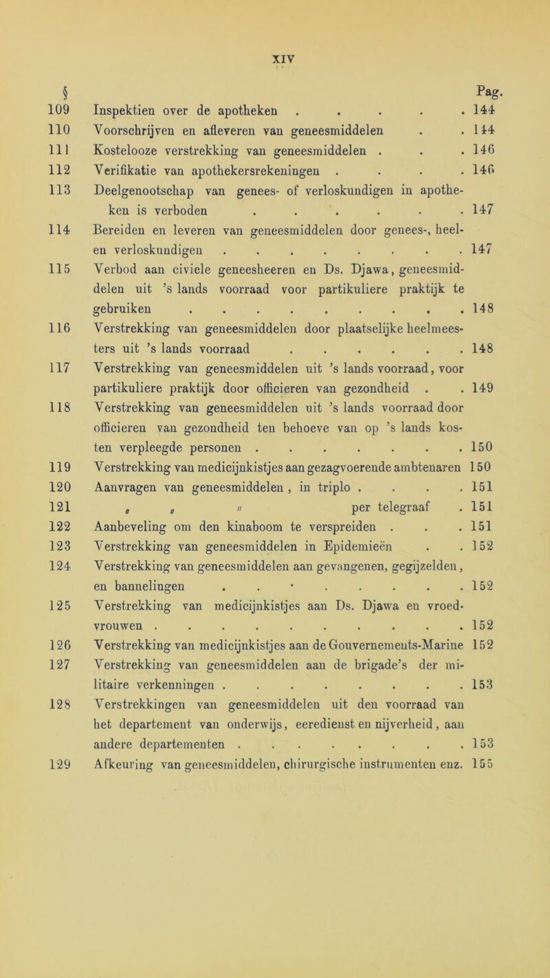 § 109 110 111 112 113 114 115 116 117 118 119 120 121 122 123 124 125 126 127 128 129 XIV Pag. Inspektien over de apotheken . . . . .144 Voorschrijven en afleveren van geneesmiddelen . .114 Kostelooze verstrekking van geneesmiddelen . . .146 Veriflkatie van apothekersrekeningen . . . .146 Deelgenootschap van genees- of verloskundigen in apothe- ken is verboden . . . . . . 147 Bereiden en leveren van geneesmiddelen door genees-, heel- en verloskundigen ........ 147 Verbod aan civiele geneesheeren en Ds. Djawa, geneesmid- delen uit ’s lands voorraad voor partikuliere praktijk te gebruiken . . . . . . . . .148 Verstrekking van geneesmiddelen door plaatselijke heelmees- ters uit ’s lands voorraad . . . . . .148 Verstrekking van geneesmiddelen uit ’s lands voorraad, voor partikuliere praktijk door officieren van gezondheid . . 149 Verstrekking van geneesmiddelen uit ’s lands voorraad door officieren van gezondheid ten behoeve van op ’s lands kos- ten verpleegde personen . . . . . . .150 Verstrekking van medicijnkistjes aan gezagvoerende ambtenaren 150 Aanvragen van geneesmiddelen , in triplo . . . .151 a a  per telegraaf . 151 Aanbeveling om den kinaboom te verspreiden . . .151 Verstrekking van geneesmiddelen in Epidemieën . .152 Verstrekking van geneesmiddelen aan gevangenen, gegijzelden, en bannelingen . . • . . . . .152 Verstrekking van medicijnkistjes aan Ds. Djawa en vroed- vrouwen . . . . . . . . . .152 Verstrekking van medicijnkistjes aan de Gouvernemeuts-Marine 152 Verstrekking van geneesmiddelen aan de brigade’s der mi- litaire verkenningen . . . . . . . .153 Verstrekkingen van geneesmiddelen uit den voorraad van het departement van onderwijs, eeredienst en nijverheid, aan andere departementen . . . . . . . .153 Afkeuring van geneesmiddelen, cbirurgisehe instrumenten enz. 155