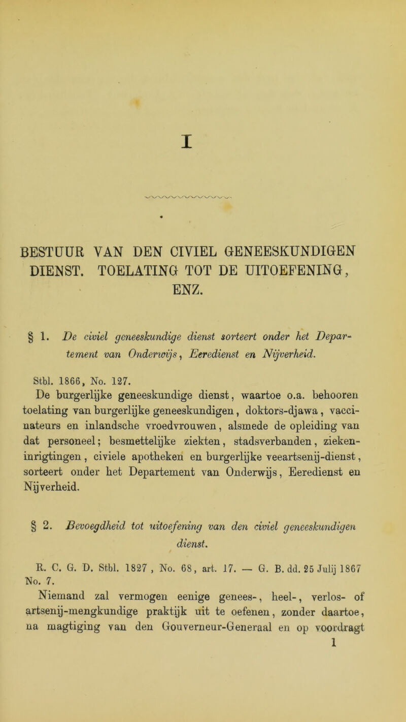 BESTUUR VAN DEN CIVIEL GENEESKUNDIGEN DIENST. TOELATING TOT DE UITOEFENING, ENZ. § 1. De civiel geneeskundige dienst sorteert onder het Depar- tement van Onderioijs^ Eeredienst en Nijverheid. Stbl. 1866, No. 127. De burgerlgke geneeskundige dienst, waartoe o.a. behooren toelating van burgerlyke geneeskundigen, doktors-djawa, vacci- nateurs en inlandsche vroedvrouwen, alsmede de opleiding van dat personeel; besmettelyke ziekten, stadsverbanden, zieken- inrigtingen , civiele apotheken en burgerlyke veeartsenp-dienst, sorteert onder het Departement van Onderwys, Eeredienst en Ny verheid. § 2. Bevoegdheid tot uitoefening van den civiel geneeskundigen dienst. R. C. G. D. Stbl. 1827 , No. 68, art. 17. — G. B. dd. 25 Julij 1867 No. 7. Niemand zal vermogen eenige genees-, heel-, verlos- of artseny-mengkundige praktyk uit te oefenen, zonder daartoe, na magtiging van den Gouverneur-Generaal en op voordragt 1