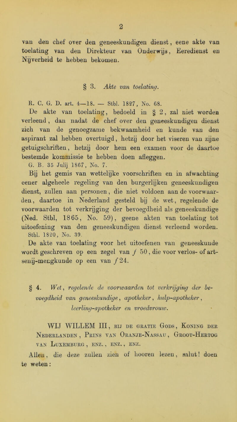 van den chef over den geneeskundigen dienst, eene akte van toelating van den Direkteur van Onderwys, Eeredienst en Nyverheid te hebben bekomen. § 3. Akte van toelating. R. C. ü. D. art. é—18. — Stbl. 1827, No. 68. De akte van toelating, bedoeld in § 2, zal niet worden verleend, dan nadat de chef over den geneeskundigen dienst zich van de genoegzame bekwaamheid en kunde van den aspirant zal hebben overtuigd, hetzy door het viseren van zyne getuigschriften, hetzy door hem een examen voor de daartoe bestemde kommissie te hebben doen afleggen. G. B. 35 Julij 1867, No. 7. Bp het gemis van wettelyke voorschriften en in afwachting eener algeheele regeling van den burgerlijken geneeskundigen dienst, zullen aan personen, die niet voldoen aan de voorwaar- den, daartoe in Nederland gesteld bij de wet, regelende de voorwaarden tot verkrpging der bevoegdheid als geneeskundige (Ned. Stbl, 1865, No. 59), geene akten van toelating tot uitoefening van den geneeskundigen dienst verleend worden. Stbl. 1820, No. 39. De akte van toelating voor het uitoefenen van geneeskunde wordt geschreven op een zegel van / 50, die voor verlos- of art- seny-mecgkunde op een van ƒ24. § 4. Wet, regelende de voorwaarden tot verkrijging der be- voegdheid van geneeskundige, apotheker, hulp-apotheker, leerling-apotheker en vroedvrouw. WIJ WILLEM III, BIJ DE GRATIE GoDS, KoNlNG DER Nederlanden , Prins van Oranje-Nassau , Groot-Hertog VAN Luxemburg , enz. , enz. , enz. Allen, die deze zullen zien of hooren lezen, salut! doen te weten: