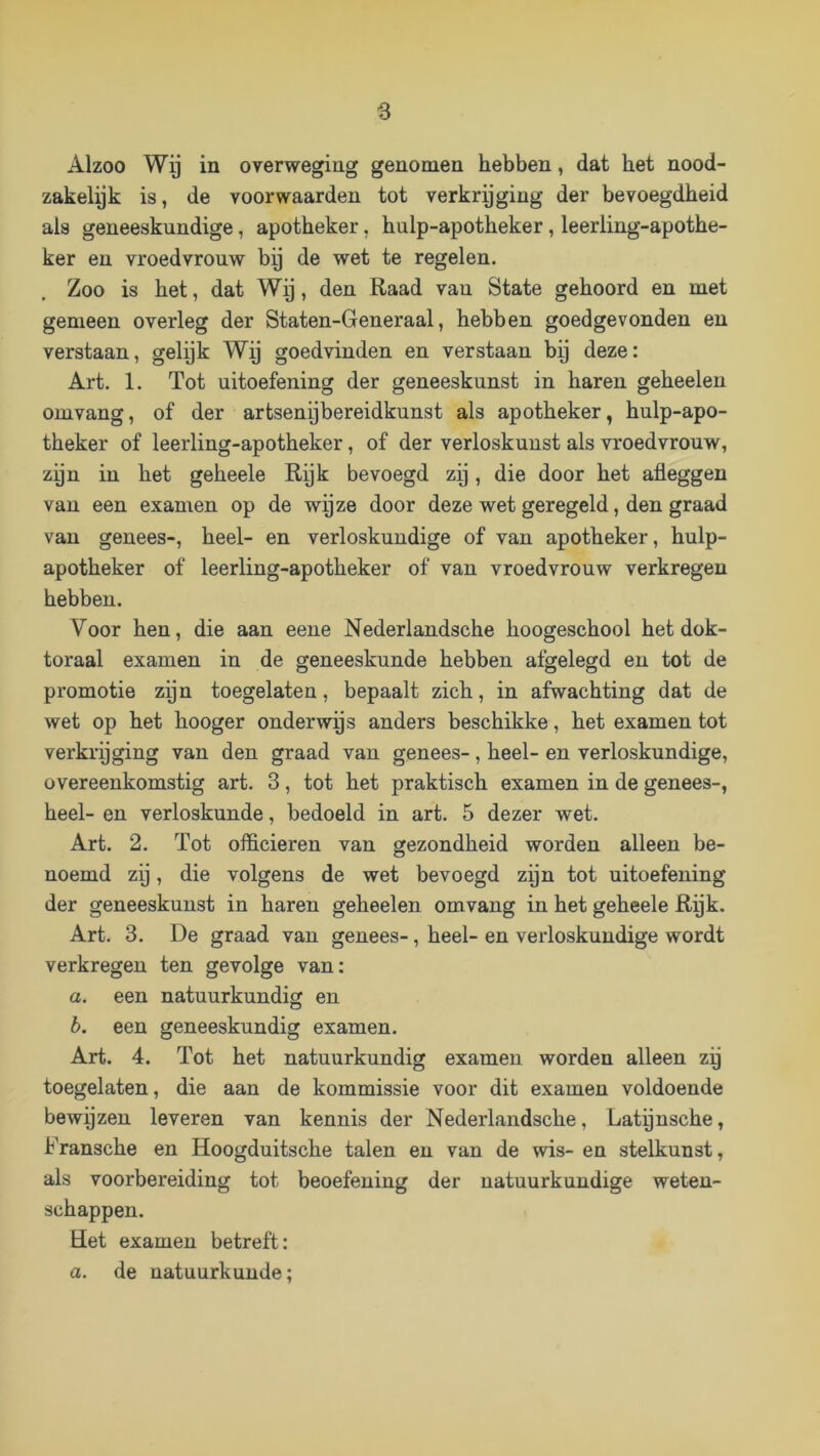 s Alzoo Wg in overweging genomen hebben, dat bet nood- zakelyk is, de voor waarden tot verkrijging der bevoegdheid als geneeskundige, apotheker, bulp-apotbeker, leerling-apotbe- ker en vroedvrouw bij de wet te regelen. Zoo is bet, dat Wij, den Raad vau State geboord en met gemeen overleg der Staten-Generaal, hebben goedgevonden en verstaan, gelijk Wij goedvinden en verstaan bij deze: Art. 1. Tot uitoefening der geneeskunst in haren gebeelen omvang, of der artsenybereidkunst als apotheker, bulp-apo- tbeker of leerling-apotbeker, of der verloskunst als vroedvrouw, zyn in bet gebeele Rijk bevoegd zij, die door bet afleggen van een examen op de wyze door deze wet geregeld, den graad vau genees-, heel- en verloskundige of van apotheker, bulp- apotbeker of leerling-apotbeker of van vroedvrouw verkregen hebben. Voor ben, die aan eene Nederlandsche boogescbool bet dok- toraal examen in de geneeskunde hebben afgelegd en tot de promotie zijn toegelaten, bepaalt zich, in afwachting dat de wet op het booger onderwps anders bescbikke, bet examen tot verkrijging van den graad van genees-, heel- en verloskundige, overeenkomstig art. 3, tot bet praktisch examen in de genees-, heel- en verloskunde, bedoeld in art. 5 dezer wet. Art. 2. Tot officieren van gezondheid worden alleen be- noemd zij, die volgens de wet bevoegd zijn tot uitoefening der geneeskunst in baren gebeelen omvang in bet gebeele Rijk. Art. 3. De graad van genees-, heel- en verloskundige wordt verkregen ten gevolge van: a. een natuurkundig en b. een geneeskundig examen. Art. 4. Tot bet natuurkundig examen worden alleen zy toegelaten, die aan de kommissie voor dit examen voldoende bewijzen leveren van kennis der Nederlandsche, Latynscbe, Franscbe en Hoogduitscbe talen en van de wis- en stelkunst, als voorbereiding tot beoefening der natuurkundige weten- schappen. Het examen betreft: a. de natuurkunde;