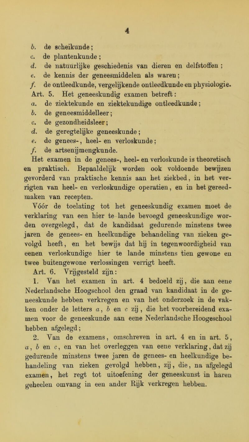 b. de scheikunde; c. de plantenkunde; d. de natuurlyke geschiedenis van dieren en delfstoffen ; e. de kennis der geneesmiddelen als waren; ƒ. de ontleedkunde, vergelykende ontleedkunde en physiologie. Art. 5. Het geneeskundig examen betreft: a. de ziektekunde en ziektekundige ontleedkunde; b. de geneesmiddelleer; c. de gezondheidsleer; d. de geregtelgke geneeskunde; e. de genees-, heel- en verloskunde; ƒ. de artsenymengkunde. Het examen in de genees-, heel- en verloskunde is theoretisch en praktisch. Bepaaldelyk worden ook voldoende bewgzen gevorderd van praktische kennis aan het ziekbed, in het ver- rigten van heel- en verloskundige operatien, en in het gereed- maken van recepten. Vóór de toelating tot het geneeskundig examen moet de verklaring van een hier te-lande bevoegd geneeskundige wor- den overgelegd, dat de kandidaat gedurende minstens twee jaren de genees- en heelkundige behandeling van zieken ge- volgd heeft, en het bewys dat hy in tegenwoordigheid van eenen verloskundige hier te lande minstens tien gewone en twee buitengewone verlossingen verrigt heeft. Art. 6. Vrygesteld zyn: 1. Van het examen in art. 4 bedoeld zy, die aan eene Nederlandsche Hoogschool den graad van kandidaat in de ge- neeskunde hebben verkregen en van het onderzoek in de vak- ken onder de letters a, 6 en c zy , die het voorbereidend exa- men voor de geneeskunde aan eene Nederlandsche Hoogeschool hebben afgelegd; 2. Van de examens, omschreven in art. 4 en in art. 5, a, ó en c, en van het overleggen van eene verklaring, dat zy gedurende minstens twee jaren de genees- en heelkundige be- handeling van zieken gevolgd hebben, zy, die, na afgelegd examen, het regt tot uitoefening der geneeskunst in haren geheelen omvang in een ander Ryk verkregen hebben.