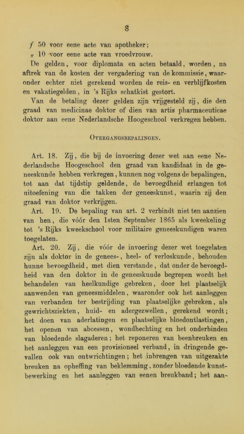 ƒ 50 voor eene acte van apotheker; ,i 10 voor eene acte van vroedvrouw. De gelden, voor diplomata en acten betaald, worden, na aftrek van de kosten der vergadering van de kommissie, waar- onder echter niet gerekend worden de reis- en verblijfkosten en vakatiegelden, in ’s Eijks schatkist gestort. Van de betaling dezer gelden zijn vrijgesteld zij, die den graad van medicinae doktor of dien van artis pharmaceuticae doktor aan eene Nederlandsche Hoogeschool verkregen hebben. (Overgangsbepalingen. Art. 18. Zij, die bij de invoering dezer wet aan eene Ne- derlandsche Hoogeschool den graad van kandidaat in de ge- neeskunde hebben verkregen, kunnen nog volgens de bepalingen, tot aan dat tijdstip geldende, de bevoegdheid erlangen tot uitoefening van die takken der geneeskunst, waarin zy den graad van doktor verkrijgen. Art. 19. De bepaling van art. 2 verbindt niet ten aanzien van hen, die vóór den Isten September 1865 als kweekeling tot ’s Rijks kweekschool voor militaire geneeskundigen waren toegelaten. Art. 20. Zij, die vóór de invoering dezer wet toegelaten zijn als doktor in de genees-, heel- of verloskunde, behouden hunne bevoegdheid, met dien verstande, dat onder de bevoegd- heid van den doktor in de geneeskunde begrepen wordt het behandelen van heelkundige gebreken, door het plaatselijk aanwenden van geneesmiddelen, waaronder ook het aanleggen van verbanden ter bestryding van plaatselijke gebreken, als gewrichtsziekten, huid- en adergezwellen, gerekend wordt; het doen van aderlatingen en plaatselijke bloedontlastingen, het openen van abcessen, wondhechting en het onderbinden van bloedende slagaderen; het reponeren van beenbreuken en het aanleggen van een provisioneel verband, in dringende ge- vallen ook van ontwrichtingen; het ijnbrengen van uitgezakte breuken na opheffing van beklemming, zonder bloedende kunst- bewerking en het aanleggen van eenen breukband; het aan-