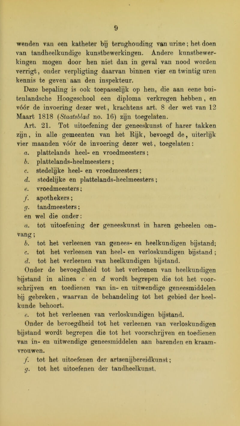 wenden van een katheter hij terughouding van urine; het doen van tandheelkundige kunstbewerkingen. Andere kunstbewer- kingen mogen door hen niet dan in geval van nood worden verrigt, onder verpligting daarvan binnen vier en twintig uren kennis te geven aan den inspekteur. Deze bepaling is ook toepasselijk op hen, die aan eene bui- tenlandsche Hoogeschool een diploma verkregen hebben, en vóór de invoering dezer wet, krachtens art. 8 der wet van 12 Maart 1818 [Staatsblad no. 16) zyn toegelaten. Art. 21. Tot uitoefening der geneeskunst of harer takken zyn, in alle gemeenten van het Rpk, bevoegd de, uiterlpk vier maanden vóór de invoering dezer wet, toegelaten: a. plattelands heel- en vroedmeesters; b. plattelands-heelmeesters; c. stedelgke heel- en vroedmeesters; d. stedelpke en plattelands-heelmeesters ; e. vroedmeesters; apothekers; g. tandmeesters; en wel die onder: a. tot uitoefening der geneeskunst in haren geheelen om- vang ; b. tot het verleenen van genees- en heelkundigen bpstand; c. tot het verleenen van heel- en verloskundigen bijstand ; d. tot het verleenen van heelkundigen bijstand. Onder de bevoegdheid tot het verleenen van heelkundigen O ^ O bijstand in alinea c en d wordt begrepen die tot het voor- schrijven en toedienen van in- en uitwendige geneesmiddelen bij gebreken, waarvan de behandeling tot het gebied der heel- kunde behoort. e. tot het verleenen van verloskundigen bp stand. Onder de bevoegdheid tot het verleenen van verloskundigen bpstand wordt begrepen die tot het voorschrijven en toedienen van in- en uitwendige geneesmiddelen aan barenden en kraam- vrouwen. ƒ. tot het uitoefenen der artsenijbereidkunst; g. tot het uitoefenen der tandheelkunst.