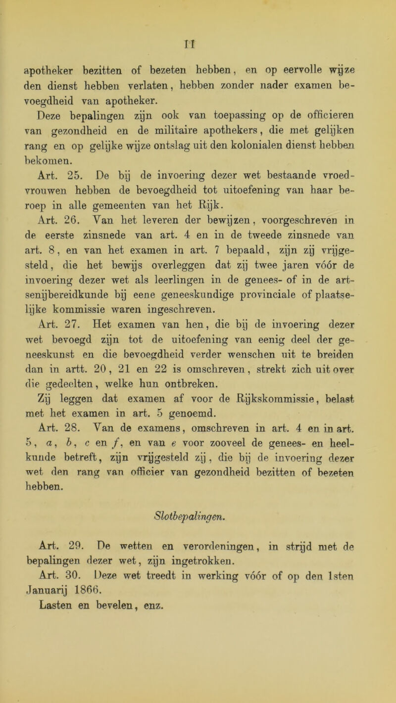 apotheker bezitten of bezeten hebben, en op eervolle wijze den dienst hebben verlaten, hebben zonder nader examen be- voegdheid van apotheker. Deze bepalingen zijn ook van toepassing op de officieren van gezondheid en de militaire apothekers, die met gelijken rang en op gelijke wpze ontslag uit den kolonialen dienst hebben bekomen. Art. 25. De bij de invoering dezer wet bestaande vroed- vrouwen hebben de bevoegdheid tot uitoefening van haar be- roep in alle gemeenten van het Rijk. Art. 26. Van het leveren der bewijzen, voorgeschreven in de eerste zinsnede van art. 4 en in de tweede zinsnede van art. 8, en van het examen in art. 7 bepaald, zijn zy vryge- steld, die het bewijs overleggen dat zij twee jaren vóór de invoering dezer wet als leerlingen in de genees- of in de art- senybereidkunde bij eene geneeskundige provinciale of plaatse- lijke kommissie waren ingeschreven. Art. 27. Het examen van hen, die bij de invoering dezer wet bevoegd zyn tot de uitoefening van eenig deel der ge- neeskunst en die bevoegdheid verder wenschen uit te breiden dan in artt. 20, 21 en 22 is om schreven, strekt zich uit over die gedeelten, welke hun ontbreken. Zij leggen dat examen af voor de Rykskommissie, belast met het examen in art. 5 genoemd. Art. 28. Van de examens, omschreven in art. 4 en in art. 5, a, 6, c en ƒ, en van e voor zooveel de genees- en heel- kunde betreft, zijn vrygesteld zij, die bij de invoering dezer wet den rang van officier van gezondheid bezitten of bezeten hebben. Slotbepalingen. Art.. 29. De wetten en verordeningen, in strijd met de bepalingen dezer wet, zijn ingetrokken. Art. 30. Deze wet treedt in werking vóór of op den Isten Januarij 1866. Lasten en bevelen, enz.