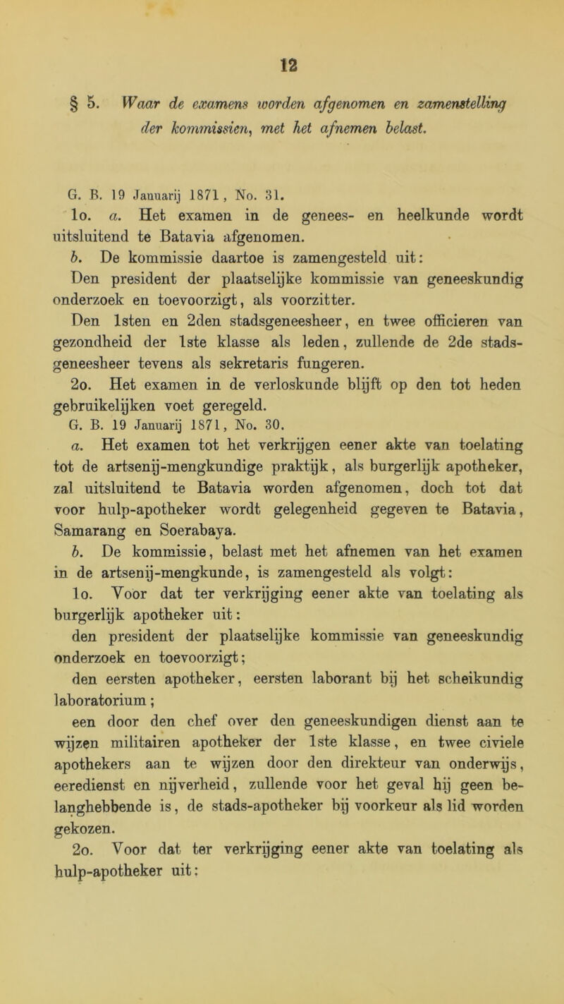 § 5. Waar de examens loorden afgenomen en zamenstelling der kommissiën, met het afnemen belast. G. B. 19 Jauuarij 1871, No. 31. lo. a. Het examen in de genees- en heelkunde wordt uitsluitend te Batavia afgenomen. b. De kommissie daartoe is zamengesteld uit: Den president der plaatselyke kommissie van geneeskundig onderzoek en toevoorzigt, als voorzitter. Den Isten en 2den stadsgeneesheer, en twee officieren van gezondheid der 1ste klasse als leden, zullende de 2de stads- geneesheer tevens als sekretaris fungeren. 2o. Het examen in de verloskunde blyft op den tot heden gebruikelpken voet geregeld. G. B, 19 Januarij 1871, No. 30. a. Het examen tot het verkregen eener akte van toelating tot de artsenp-mengkundige praktyk, als burgerlek apotheker, zal uitsluitend te Batavia worden afgenomen, doch tot dat voor hulp-apotheker wordt gelegenheid gegeven te Batavia, Samarang en Soerabaya. b. De kommissie, belast met het afnemen van het examen in de artsenp-mengkunde, is zamengesteld als volgt: lo. Voor dat ter verkrgging eener akte van toelating als burgerlek apotheker uit: den president der plaatselyke kommissie van geneeskundig onderzoek en toevoorzigt; den eersten apotheker, eersten laborant bp het scheikundig laboratorium; een door den chef over den geneeskundigen dienst aan te wyzen militairen apotheker der 1ste klasse, en twee civiele apothekers aan te wyzen door den direkteur van onderwas, eeredienst en nigverheid, zullende voor het geval hp geen be- langhebbende is, de stads-apotheker bij voorkeur als lid worden gekozen. 2o. Voor dat ter verkrpging eener akte van toelating als hulp-apotheker uit: