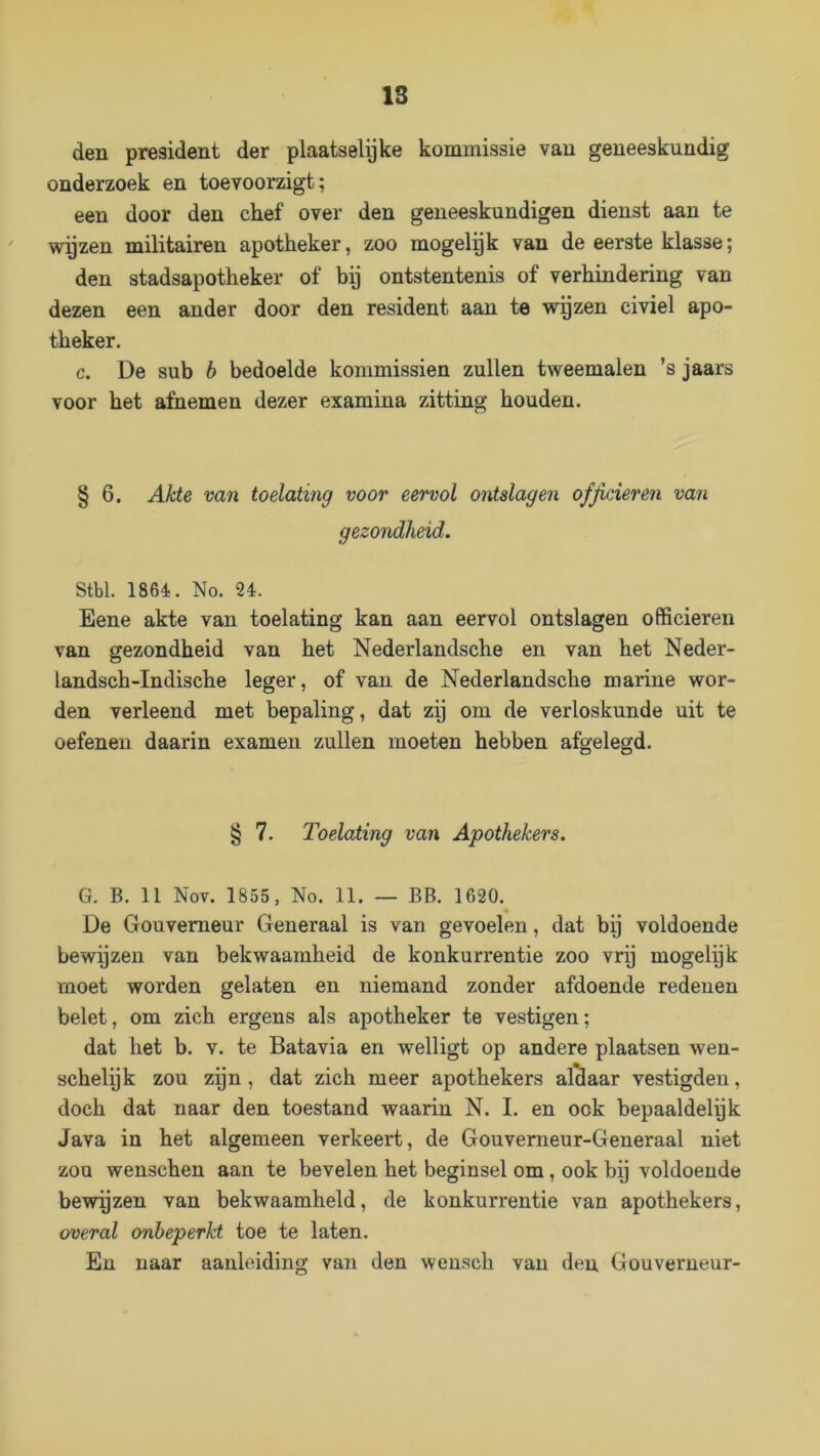 IS den president der plaatselyke kommissie van geneeskundig onderzoek en toevoorzigt; een door den chef over den geneeskundigen dienst aan te  wijzen militairen apotheker, zoo mogelpk van de eerste klasse; den stadsapotheker of bij ontstentenis of verhindering van dezen een ander door den resident aan te wgzen civiel apo- theker. c. De sub b bedoelde kommissiën zullen tweemalen ’s jaars voor het afnemen dezer examina zitting houden. § 6. Akte van toelating voor eervol ontslagen officieren van gezondheid. Stbl. 1864. No. 24. Eene akte van toelating kan aan eervol ontslagen officieren van gezondheid van het Nederlandsche en van het Neder- landsch-Indische leger, of van de Nederlandsche marine wor- den verleend met bepaling, dat zij om de verloskunde uit te oefenen daarin examen zullen moeten hebben afgelegd. § 7. Toelating van Apothekers. G. B. 11 Nov. 1855, No. 11. — BB. 1620. De Gouverneur Generaal is van gevoelen, dat bij voldoende bewijzen van bekwaamheid de konkurrentie zoo vrp mogelijk moet worden gelaten en niemand zonder afdoende redenen belet, om zich ergens als apotheker te vestigen; dat het b. v. te Batavia en welligt op andere plaatsen wen- schelijk zou zijn, dat zich meer apothekers aldaar vestigden, doch dat naar den toestand waarin N. I. en ook bepaaldelijk Java in het algemeen verkeert, de Gouvemeur-Generaal niet zou wenscheu aan te bevelen het beginsel om, ook bij voldoende bewpzen van bekwaamheid, de konkurrentie van apothekers, overal onbeperkt toe te laten. En naar aanleiding van den wensch van den Gouverneur-