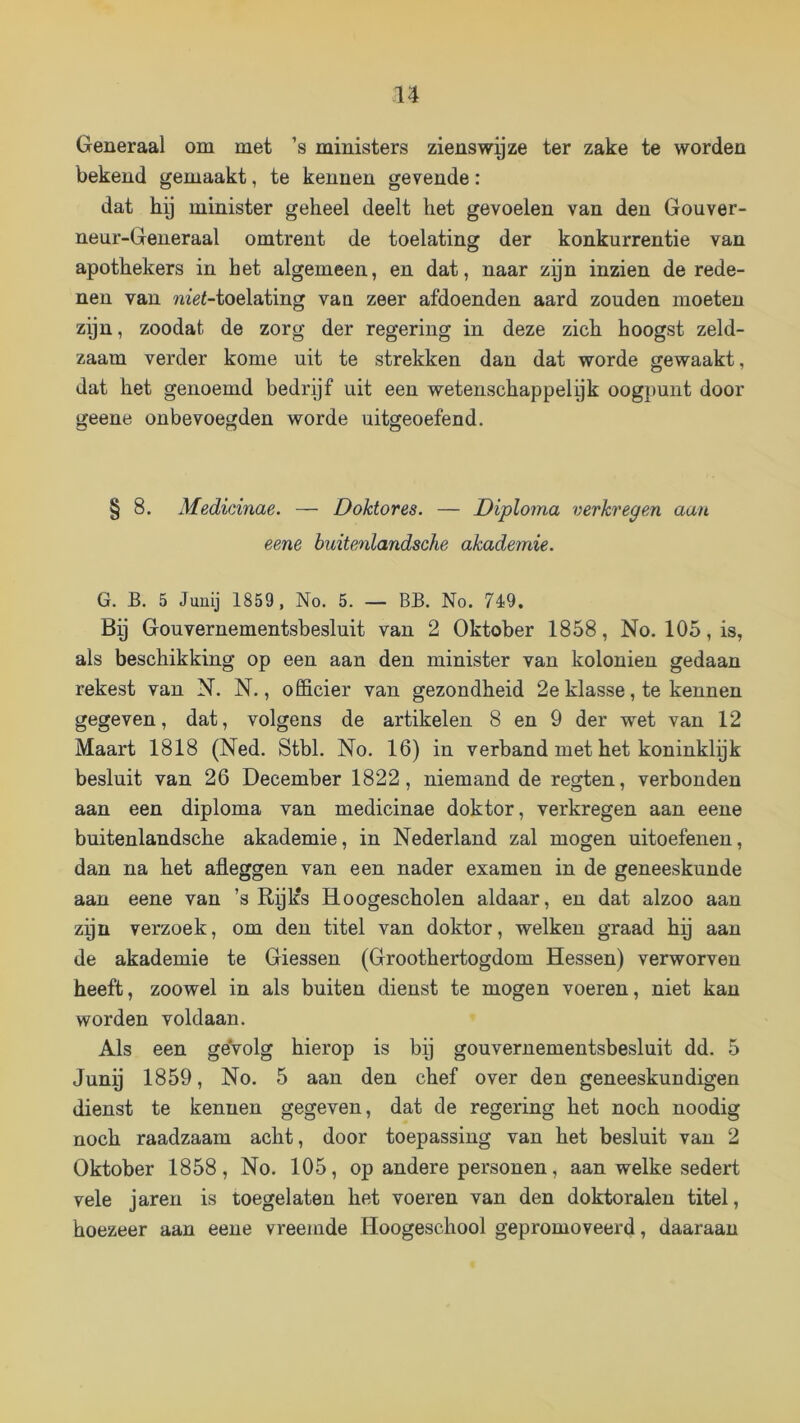 Generaal om met ’s ministers zienswy ze ter zake te worden bekend gemaakt, te kennen gevende: dat hy minister geheel deelt het gevoelen van den Gouver- neur-Generaal omtrent de toelating der konkurrentie van apothekers in het algemeen, en dat, naar zyn inzien de rede- nen van ?^^«<-toelating van zeer afdoenden aard zouden moeten zyn, zoodat de zorg der regering in deze zich hoogst zeld- zaam verder kome uit te strekken dan dat worde gewaakt, dat het genoemd bedrijf uit een wetenschappelijk oogpunt door geene onbevoegden worde uitgeoefend. § 8. Medicinae. — Doktor es. — Diploma verkregem aan eene buitenlandsche akademie. G. B. 5 Junij 1859, No. 5. — BB. No. 719. Bij Gouvernementsbesluit van 2 Oktober 1858, No. 105, is, als beschikking op een aan den minister van koloniën gedaan rekest van N. N., ofi&cier van gezondheid 2e klasse, te kennen gegeven, dat, volgens de artikelen 8 en 9 der wet van 12 Maart 1818 (Ned. Stbl. No. 16) in verband met het koninklyk besluit van 26 December 1822, niemand de regten, verbonden aan een diploma van medicinae doktor, verkregen aan eene buitenlandsche akademie, in Nederland zal mogen uitoefenen, dan na het afleggen van een nader examen in de geneeskunde aan eene van ’s Rijlfs Hoogescholen aldaar, en dat alzoo aan zyn verzoek, om den titel van doktor, welken graad hij aan de akademie te Giessen (Groothertogdom Hessen) verworven heeft, zoowel in als buiten dienst te mogen voeren, niet kan worden voldaan. Als een geVolg hierop is bij gouvernementsbesluit dd. 5 Junij 1859, No. 5 aan den chef over den geneeskundigen dienst te kennen gegeven, dat de regering het noch noodig noch raadzaam acht, door toepassing van het besluit van 2 Oktober 1858, No. 105, op andere personen, aan welke sedert vele jaren is toegelaten het voeren van den doktoralen titel, hoezeer aan eene vreemde Hoogeschool gepromoveerd, daaraan