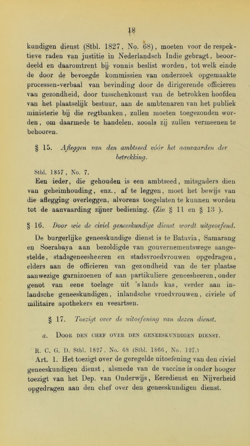 kundigen dienst (Stbl. 1827, No. 68), moeten voor de respek- tieve raden van justitie in Nederlandsch Indie gebragt, beoor- deeld en daaromtrent bij- vonnis beslist worden, tot welk einde de door de bevoegde kommissiën van onderzoek opgemaakte processen-verbaal van bevinding door de dirigerende officieren van gezondheid, door tusschenkomst van de betrokken hoofden van het plaatselyk bestuur, aan de ambtenaren van het publiek ministerie by die regtbauken, zullen moeten toegezondeu wor- den , om daarmede te handelen, zooals zy zullen vermeeuen te behooren. § 15. Afleggen van den ambtseed vóór het aanvaarden der betrekking. Stbl. 1857 , No. 7. Een ieder, die gehouden is een ambtseed, mitsgaders dien van geheimhouding, enz., af te leggen, moet het bewijs van die aflegging overleggen, alvorens toegelaten te kunnen worden tot de aanvaarding zyner bediening. (Zie § 11 en § 13 ). § 16. Boor wie de civiel geneeskundige dienst loordt uitgeoefend. De burgerlyke geneeskundige dienst is te Batavia, Samarang en Soerabaya aan bezoldigde van gouvernementswege aange- stelde, stadsgeneesheeren en stadsvroedvrouwen opgedragen, elders aan de officieren van gezondheid van de ter plaatse aanwezige garnizoenen of aan partikuliere geneesheeren, onder genot van eene toelage uit ’s lands kas, verder aan in- landsche geneeskundigen, inlandsche vroedvrouwen, civiele of militaire apothekers en veeartsen. § 17. Toezigt over de uitoefening i^an dezen dienst, a. Door den chee over den geneeskundigen dienst. R. C. G. D. Stbl. 1 827. No. G8 (Stbl. 1860, No. 127.) Art. 1. Het toezigt over de geregelde uitoefening van den civiel geneeskundigen dienst, alsmede van de vaccine is onder hooger toezigt van het Dep. van Ünderwys, Eeredienst en Nijverheid opgedragen aan den chef over den geneeskundigen dienst.