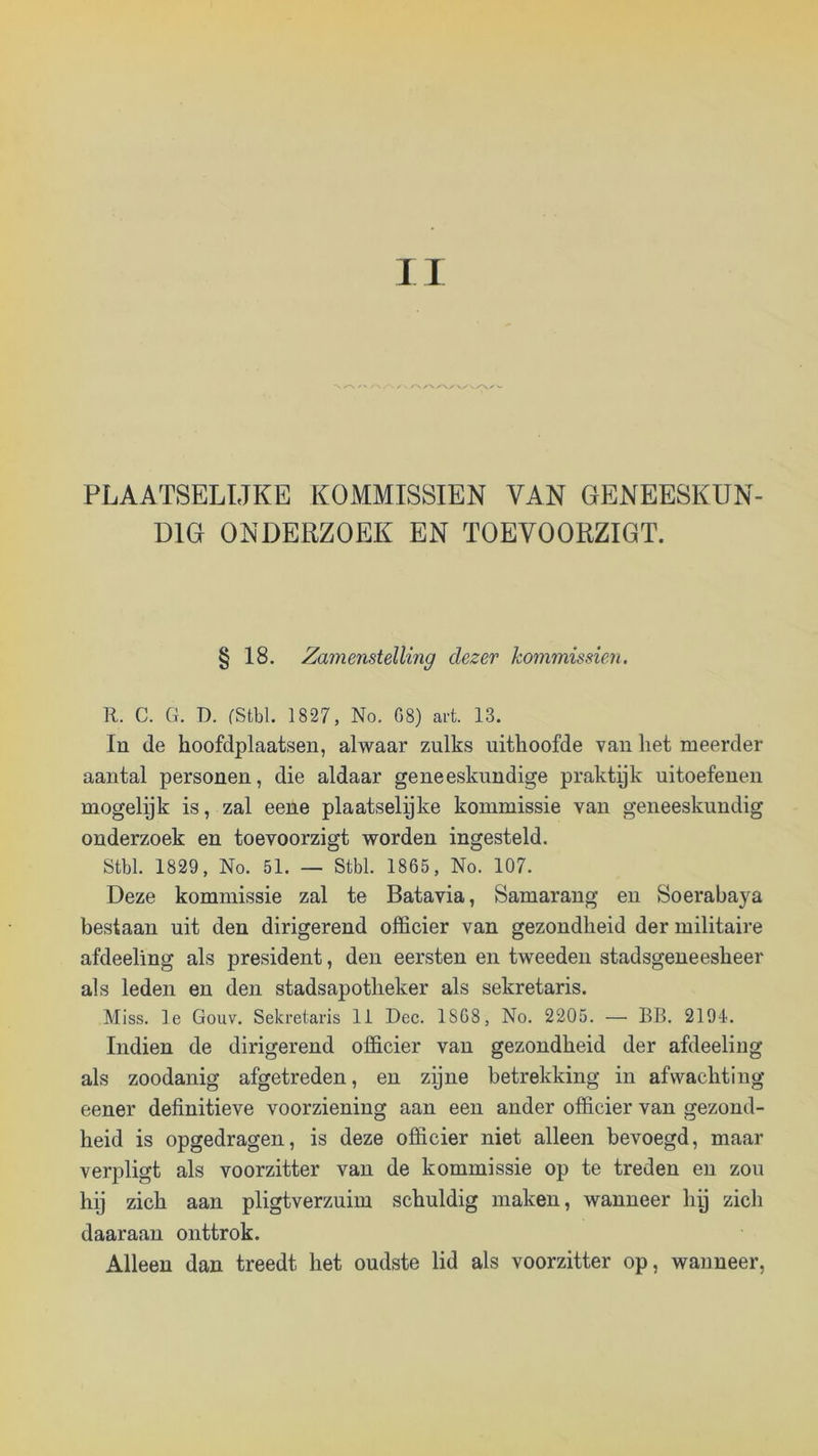 PLAATSELIJKE KOMMISSIËN VAN GENEESKUN- DIG ONDERZOEK EN TOEYOORZIGT. § 18. Zamenstelling dezer kommissiën. R. C. G. D. fStbl. 1827, No. G8) art. 13. In de hoofdplaatsen, alwaar zulks uithoofde van het meerder aantal personen, die aldaar geneeskundige praktyk uitoefenen mogelyk is, zal eene plaatselyke kommissie van geneeskundig onderzoek en toevoorzigt worden ingesteld. Stbl. 1829, No. 51. — Stbl. 1865, No. 107. Deze kommissie zal te Batavia, Samaraug en Soerabaya bestaan uit den dirigerend officier van gezondheid der militaire afdeeling als president, den eersten en tweeden stadsgeneesheer als leden en den stadsapotheker als sekretaris. Miss. Ie Gouv. Sekretaris 11 Dec. 1868, No. 2205. — BB. 2194. Indien de dirigerend officier van gezondheid der afdeeling als zoodanig afgetreden, en zpne betrekking in afwachting eener definitieve voorziening aan een ander officier van gezond- heid is opgedragen, is deze officier niet alleen bevoegd, maar verpligt als voorzitter van de kommissie op te treden en zou hij zich aan pligtverzuim schuldig maken, wanneer hij zich daaraan onttrok. Alleen dan treedt het oudste lid als voorzitter op, wanneer.