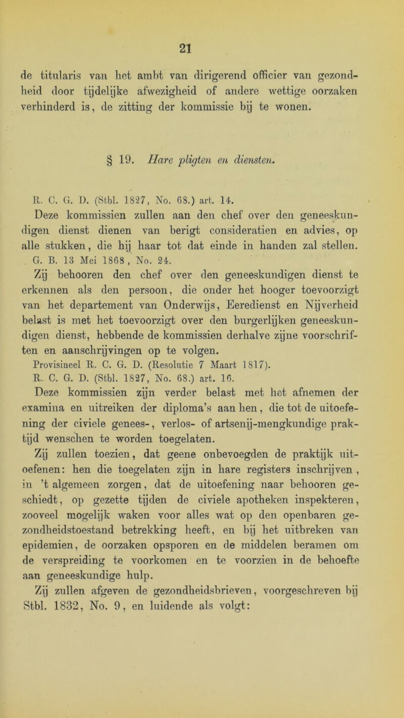 (ie titularis vaii het ambt van dirigerend officier van gezond- heid door tijdelijke afwezigheid of andere wettige oorzaken verhinderd is, de zitting der kommissie bij te wonen. § 19. Hare piigten en diensten. R. C. Cr. I). (Ötbl. 1827, No. G8.) art. 14. Deze kommissiën zullen aan den chef over den geneeskun- digen dienst dienen van berigt consideratien en advies, op alle stukken, die hij haar tot dat einde in handen zal stellen. G. B. 13 Mei 1868 , No. 24. Zij behooren den chef over den geneeskundigen dienst te erkennen als den persoon, die onder het hooger toevoorzigt van het departement van Onderwijs, Eeredienst en Nijverheid belast is met het toevoorzigt over den burgerlijken geneeskun- digen dienst, hebbende de kommissiën derhalve zpne voorschrif- ten en aanschrijvingen op te volgen. Provisineel R. C. G. D. (Resolutie 7 Maart 1817). R. C. G. D. (Stbl. 1827, No. 68.) art. 16. Deze kommissiën zijn verder belast met het afnemen der examina en uitreiken der diploma’s aan hen, die tot de uitoefe- ning der civiele genees-, verlos- of artsenij-mengkundige prak- tijd wenschen te worden toegelaten. Zij zullen toezien, dat geene onbevoegden de praktijk uit- oefenen: hen die toegelaten zijn in hare registers inschrijven, in ’t algemeen zorgen, dat de uitoefening naar behooren ge- schiedt, op gezette tijden de civiele apotheken inspekteren, zooveel mogelijk waken voor alles wat op den openbaren ge- zondheidstoestand betrekking heeft, en bij het uitbreken van epidemien, de oorzaken opsporen en de middelen beramen om de verspreiding te voorkomen en te voorzien in de behoefte aan geneeskundige hulp. Zij zullen afgeven de gezondheidsbrieven, voorgeschreven bij Stbl. 1832, No. 9, en luidende als volgt: