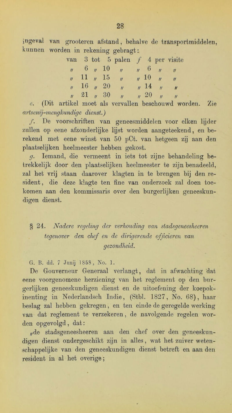 ingeval van grooteren afstand, behalve de transportmiddelen, kunnen worden in rekening gebragt: van 3 tot 5 palen ƒ 4 per visite tl 6 u 10 ft // 6 // tt // 11 u 15 1/ tt 10 tt tf // 16 // 20 1/ n 14 u 1/ u 21 // 30 u // 20 tt u e. (Dit artikel moet als vervallen beschouwd worden. Zie artsenij-mengkundige dienst.) f. De voorschriften van geneesmiddelen voor eiken lijder /Aillen op eene afzonderlijke lijst worden aangeteekend, en be- rekend met eene winst van 50 pCt. van hetgeen zij aan den plaatselijken heelmeester hebben gekost. g. Iemand, die vermeent in iets tot zijne behandeling be- trekkelijk door den plaatselijken heelmeester te zijn benadeeld, zal het vrij staan daarover klagten in te brengen bij den re- sident, die deze klagte ten fine van onderzoek zal doen toe- komen aan den kommissaris over den burgerlijken geneeskun- digen dienst. § 24. Nadere regeling der verhouding van stadsgeneesheer en tegenover den chef en de dirigerende officieren van gezondheid. G. B. dd. 7 Jimij 1858 , No, 1, De Gouverneur Generaal verlangt, dat in afwachting dat eene voorgenomene herziening van het reglement op den bur- gerlijken geneeskundigen dienst en de uitoefening der koepok- inenting in Nederlandsch Indie, (Stbl. 1827, No. 68), haar beslag zal hebben gekregen, en ten einde de geregelde werking van dat reglement te verzekeren, de navolgende regelen wor- den opgevolgd, dat: ,/de stadsgeneesheeren aan den chef over den geneeskun- digen dienst ondergeschikt zijn in alles, wat het zuiver weten- schappelijke van den geneeskundigen dienst betreft en aan den resident in al het overige;