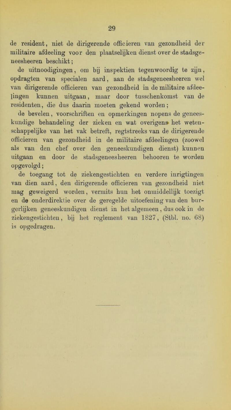 de resident, niet de dirigerende officieren van gezondheid der militaire afdeeling voor den plaatselijken dienst over de stadsge- neesheeren beschikt; de uitnoodigingen, om bp inspektien tegenv^oordig te zyn, opdragten van specialen aard, aan de stadsgeneesheeren wel van dirigerende officieren van gezondheid in de militaire afdee- lingen kunnen uitgaan, maar door tusschenkomst van de residenten, die dus daarin moeten gekend worden; de bevelen, voorschriften en opmerkingen nopens de genees- kundige behandeling der zieken en wat overigens- het weten- schappelijke van het vak betreft, regtstreeks van de dirigerende officieren van gezondheid in de militaire afdeelingen (zoowel als van den chef over den geneeskundigen dienst) kunnen uitgaan en door de stadsgeneesheeren behooren te worden opgevolgd; de toegang tot de ziekengestichten en verdere inrigtingen van dien aard, den dirigerende officieren van gezondheid niet mag geweigerd worden, vermits hun het onmiddellgk toezigt en de onderdireklie over de geregelde uitoefening van den bur- gerlijken geneeskundigen dienst in het algemeen , dus ook in de zieken gestichten, bij het reglement van 1827, (Stbl. no. 68) is opgedragen.