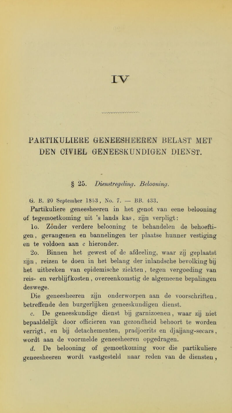 IV PARTIKULIERE GENEESHEEREiV BELAST MET DEN CIVIEL GENEESKUNDIGEN DIENST. § 25. Dienstregeling. Belooning. G. ü. 20 September 1853 , No. 7. — BB. 433. Partikuliere geneesheeren in het genot van eene belooning of tegemoetkoming uit ’s lands kas, zijn verpligt: lo. Zónder verdere belooning te behandelen de behoefti- gen, gevangenen en bannelingen ter plaatse hunner vestiging en te voldoen aan c hieronder. 2o. Binnen het gewest of de afdeeling, waar zy geplaatst zyn, reizen te doen in het belang der inlandsche bevolking by het uitbreken van epidemische ziekten, tegen vergoeding van reis- en verblyfkosten, overeenkomstig de algemeene bepalingen deswege. Die geneesheeren zyn onderworpen aan de voorschriften, betreffende den burgerlijken geneeskundigen dienst. c. De geneeskundige dienst bij garnizoenen, waar zij niet bepaaldelijk door officieren van gezondheid behoort te worden verrigt, en bij detachementen, pradjoerits en djaijang-secars, wordt aan de voormelde geneesheeren opgedragen. (i. De belooning of gemoetkoming voor die partikuliere geneesheeren wordt vastgesteld naar reden van de diensten,