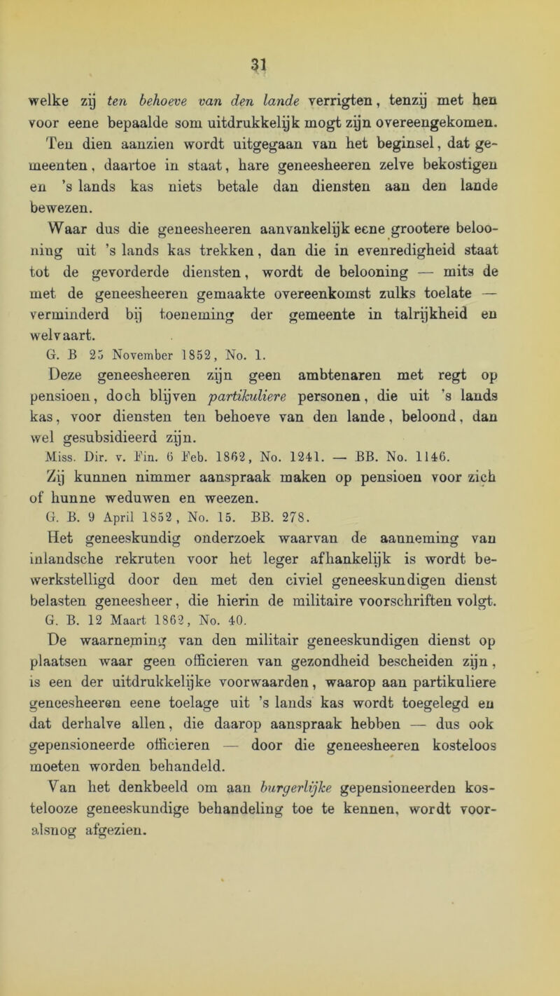 welke zg ten behoeve van den lande verrigten, tenzy met hen voor eene bepaalde som uitdrukkelyk mogt zyn overeengekomen. Teu dien aanzien wordt uitgegaan van het beginsel, dat ge- meenten , daartoe in staat, hare geneesheeren zelve bekostigen en ’s lands kas niets betale dan diensten aan den lande bewezen. Waar dus die geneesheeren aanvankelpk eene grootere beloo- ning uit ’s lands kas trekken, dan die in evenredigheid staat tot de gevorderde diensten, wordt de belooning — mits de met de geneesheeren gemaakte overeenkomst zulks toelate — verminderd bij toeneming der gemeente in talrpkheid en welvaart. G. B 25 November 1852, No. 1. Deze geneesheeren zijn geen ambtenaren met regt op pensioen, doch blijven partikuliere personen, die uit ’s lands kas, voor diensten ten behoeve van den lande, beloond, dan wel gesubsidieerd zpn. Miss. Dir. v. Bin. ü Beb. 1862, No. 1241. — BB. No. 1146. Zij kunnen nimmer aanspraak maken op pensioen voor zich of hunne weduwen en weezen. G. B. 9 April 1852, No. 15. BB. 278. Het geneeskundig onderzoek waarvan de aanneming van inlandsche rekruten voor het leger afhankelijk is wordt be- werkstelligd door den met den civiel geneeskundigen dienst belasten geneesheer, die hierin de militaire voorschriften volgt. G. B. 12 Maart 1862, No. 40. De waarneming van den militair geneeskundigen dienst op plaatsen waar geen officieren van gezondheid bescheiden zijn, is een der uitdrukkelijke voor waarden, waarop aan partikuliere geneesheeren eene toelage uit ’s lands kas wordt toegelegd en dat derhalve allen, die daarop aanspraak hebben — dus ook gepensioneerde officieren — door die geneesheeren kosteloos moeten worden behandeld. Van het denkbeeld om aan burgerlijke gepensioneerden kos- telooze geneeskundige behandeling toe te kennen, wordt voor- alsnog afgezien.