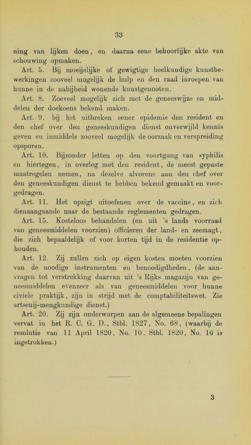uilig van lyken doen, en daarna eene behoorlyke akte van schouwing opmaken. Art. 5. By moeijelyke of gewigtige heelkundige kunstbe- werkingen zooveel mogelijk de hulp en den raad inroepen van hunne in de nabyheid wonende kunstgenooteu. Art. 8. Zoeveel mogelijk zich met de geneeswyze en mid- delen der doekoens bekend maken. Art. 9. bij het uitbreken eener epidemie den resident en den chef over den geneeskundigen dienst onverwijld kennis geven en inmiddels zooveel inogelijk de oorzaak en verspreiding opsporen. Art. 10. Bijzonder jetten op den voortgang van syphilis en hiertegen, in overleg met den resident, de meest gepaste maatregelen nemen, na dezelve alvorens aan den chef over den geneeskundigen dienst te hebben bekend gemaakt en voor- gedragen. Art. 11. Het opzigt uitoefenen over de vaccine, en zicli dienaangaande naar de bestaande reglementen gedragen. Art. 15. Kosteloos behandelen (en uit ’s lands voorraad van geneesmiddelen voorzien) officieren der land- en zeemagt, die zich bepaaldelijk of voor korten tijd in de residentie op- houden. Art. 12. Zij zullen zich op eigen kosten moeten voorzien van de noodige instrumenten en benoodigdheden, (de aan- vragen tot verstrekking daarvan uit ’s Rijks magazijn van ge- neesmiddelen evenzeer als van geneesmiddelen voor hunne civiele praktijk, zijn in strijd met de comptabiliteitswet. Zie artsenij-mengkundige dienst.) Art. 20. Zy zijn onderworpen aan de algemeene bepalingen vervat in het R. C. G. D., Stbl. 1827, No. 68, (waarby de resolutie van 11 April 1820, No. 10, Stbl. 1820, No, 16 is ingetrokken.) t 3