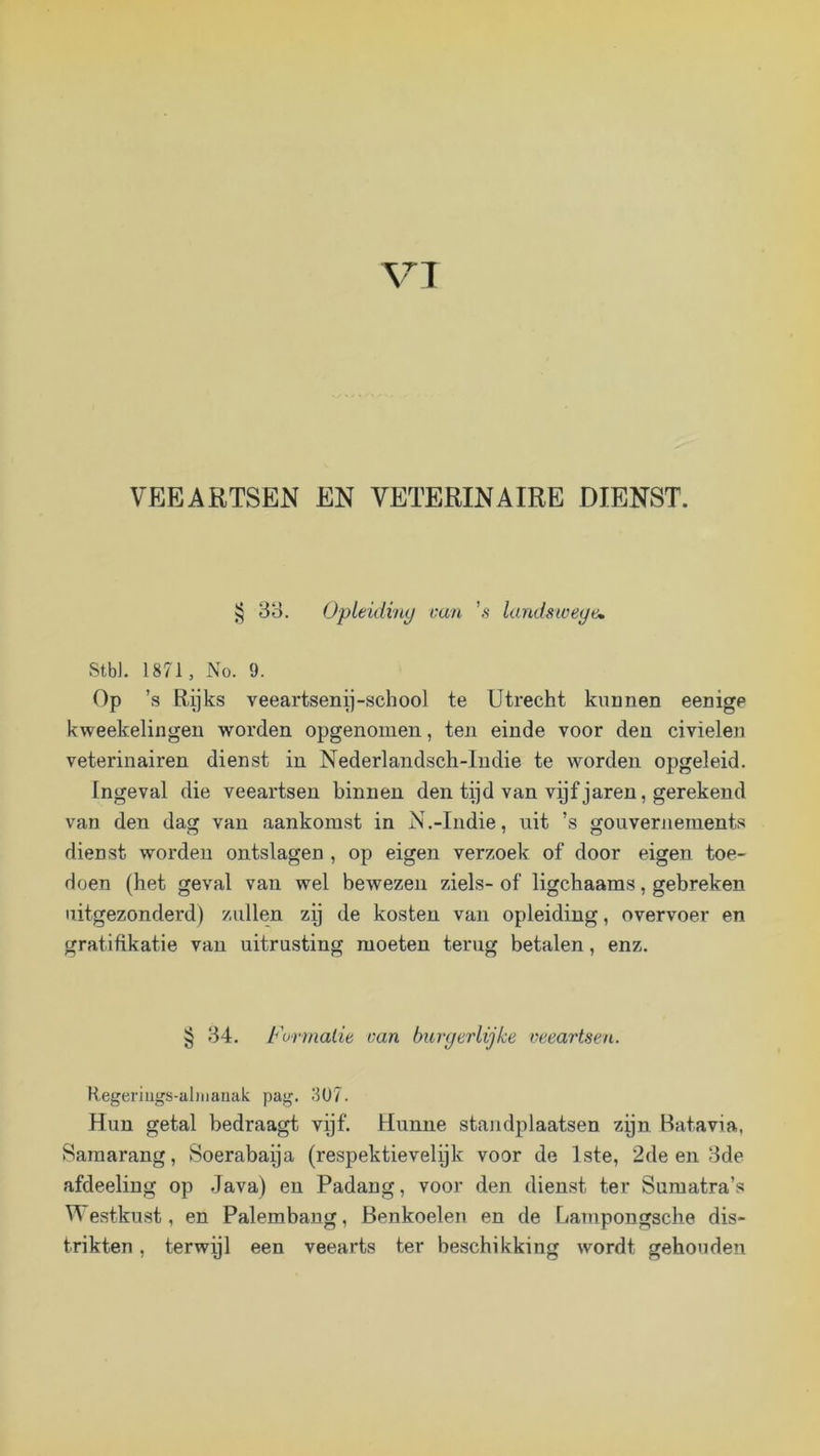 VT VEEARTSEN EN VETERINAIRE DIENST. § 88. OpLeidiny van ’s landsweye» Stb). 1871, No. 9. Op ’s Rijks veeartsenp-school te Utrecht kunnen eenige kweekelingeii worden opgenonien, ten einde voor den civielen veterinairen dienst in Nederlandsch-Indie te worden opgeleid. Ingeval die veeartsen binnen den tyd van vijf jaren, gerekend van den dag van aankomst in N.-Indie, uit ’s gouvernements dienst worden ontslagen , op eigen verzoek of door eigen toe- doen (het geval van wel bewezen ziels- of ligchaams, gebreken uitgezonderd) zullen zij de kosten van opleiding, overvoer en gratifikatie van uitrusting moeten terug betalen, enz. § 84. Formatie can burgerlijke veeartsen. Hegerlugs-iiliiiauak pag. 3U7. Hun getal bedraagt vijf. Hunne standplaatsen zijn Batavia, Samarang, Öoerabaija (respektievelijk voor de 1ste, 2de en 8de afdeeliug op Java) en Padang, voor den dienst ter Sumatra’s Westkust, en Palembang, Benkoelen en de Lampongsche dis- trikten, terwijl een veearts ter beschikking wordt gehouden