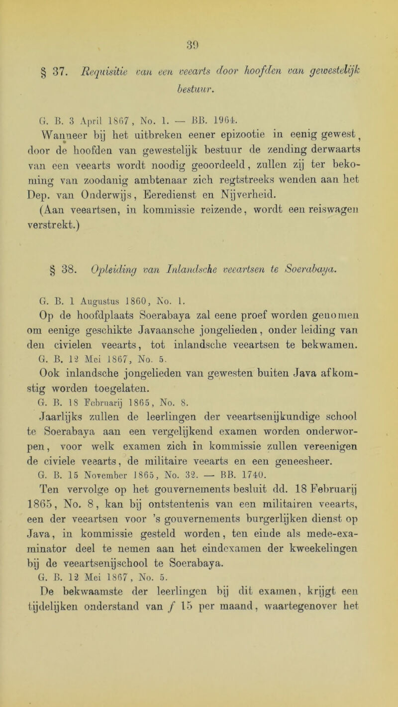 § 37. Requisitic aiu een veearts door hoofden van gewestelijk bestuur. Cl. B. 3 April 18C)7, No. 1. — BIJ. 190-1. Wanneer by het uitbreken eener epizootie in eenig gewest ^ door de hoofden van gewestelijk bestuur de zending derwaarts van een veearts wordt noodig geoordeeld, zullen zij ter beko- min2 van zoodanio; ambtenaar zich regtstreeks wenden aan het Dep. van Onderwys, Eeredienst en Nijverheid. (Aan veeartsen, in kommissie reizende, wordt een reiswagen verstrekt.) § 38. Opleiding van Inlandsche veeartsen te Soerabaga. G. B. 1 Augustus 1860, No. 1. Op de hoofdplaats Soerabaya zal eene proef worden genomen om eenige geschikte Javaansche jongelieden, onder leiding van den civielen veearts, tot inlandsche veeartsen te bekwamen. G. B. 12 Mei 1867, No. 5. Ook inlandsche jongelieden van gewesten buiten Java afkom- stig worden toegelaten. G. B. 18 Ecibruarij 1865, No. 8. .Jaarlijks zullen de leerlingen der veeartsenij kundige school te Soerabaya aan een vergelijkend examen worden onderwor- pen , voor welk examen zich in kommissie zullen vereenigen de civiele veearts, de militaire veearts en een geneesheer. G. B. 15 November 1865, No. 32. — BB. 174Ü. Ten vervolge op het gouvernements besluit dd. 18 Februarij 1865, No. 8, kan bij ontstentenis van een militairen veearts, een der veeartsen voor ’s gouvernements burgerlijken dienst op Java, in kommissie gesteld worden, ten einde als mede-exa- rainator deel te nemen aan het eindexamen der kweekelingen bij de veeartsenijschool te Soerabaya. G. B. 12 Mei 1807, No. 5. De bekwaamste der leerlingen bij dit examen, krijgt een tijdelijken onderstand van ƒ 15 per maand, waartegenover het