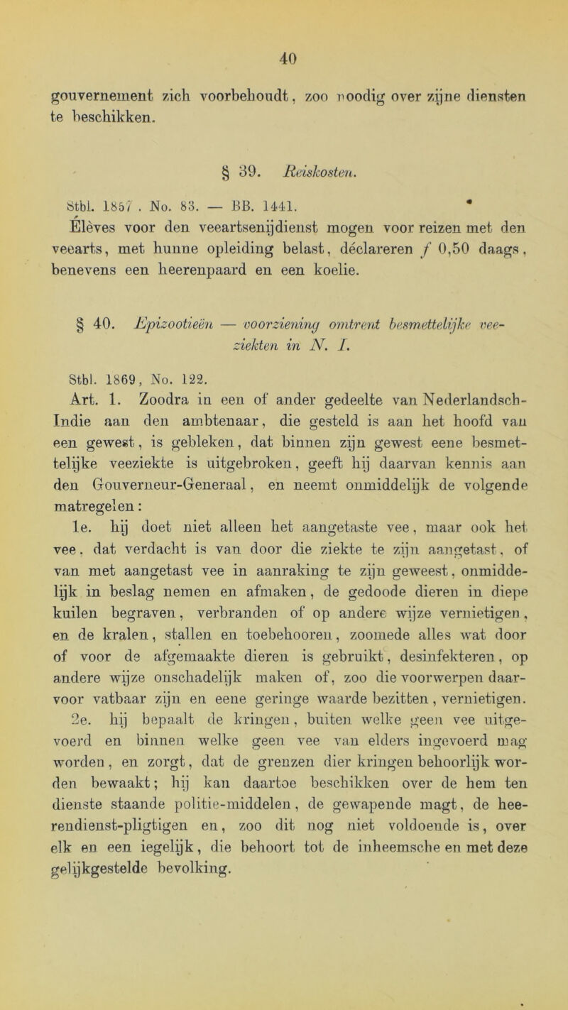 gouvernement zich voorbehoudt, zoo noodig over zijne diensten te beschikken. § 39. Reiskosten. Ötbl. 185/ . No. 83. — BB. IM.1. Elèves voor den veeartsenij dienst mogen voor reizen met den veearts, met hunne opleiding belast, declareren ƒ 0,50 daags, benevens een heerenpaard en een koelie. § 40. Rpizootieën — voorziening omtrent besmettelijke vee- ziekten in N. /. Stbl. 1869, No. 122. Art. 1. Zoodra in een of ander gedeelte van Nederlandsch- Indie aan den ambtenaar, die gesteld is aan het hoofd van een gewest, is gebleken, dat binnen zijn gewest eene besmet- telijke veeziekte is uitgebroken, geeft hij daarvan kennis aan den Gouverneur-Generaal, en neemt onmiddelijk de volgende matregelen: Ie. hij doet niet alleen het aangetaste vee, maar ook het vee, dat verdacht is van door die ziekte te zijn aangetast. of van met aangetast vee in aanraking te zijn geweest, onmidde- lyk in beslag nemen en afmaken, de gedoode dieren in diepe kuilen begraven, verbranden of op andere wijze vernietigen , en de kralen, stallen en toebehooreu, zoomede alles wat door of voor de afgemaakte dieren is gebruikt, desinfekteren, op andere wijze onschadelijk maken of, zoo die voorwerpen daar- voor vatbaar zijn en eeue geringe waarde bezitten , vernietigen. 2e. hij bepaalt de kringen, buiten welke geen vee uitge- voerd en binnen welke geen vee van elders ingevoerd mag worden , en zorgt, dat de grenzen dier kringen behoorlijk wor- den bewaakt; hij kan daartoe beschikken over de hem ten dienste staande politie-middeleu, de gewapende magt, de hee- reudienst-pligtigen en, zoo dit nog niet voldoende is, over elk en een iegelyk, die behoort tot de inheemsche en met deze gelijkgestelde bevolking.